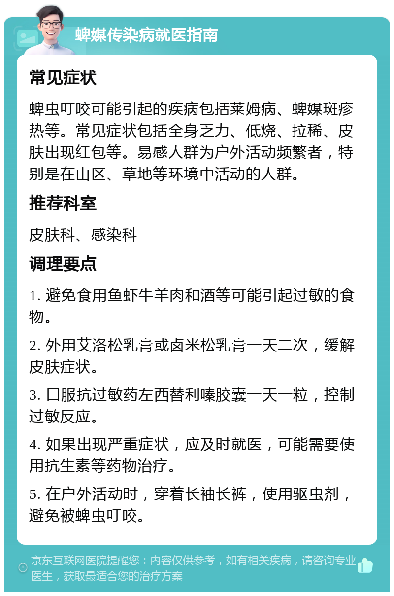 蜱媒传染病就医指南 常见症状 蜱虫叮咬可能引起的疾病包括莱姆病、蜱媒斑疹热等。常见症状包括全身乏力、低烧、拉稀、皮肤出现红包等。易感人群为户外活动频繁者，特别是在山区、草地等环境中活动的人群。 推荐科室 皮肤科、感染科 调理要点 1. 避免食用鱼虾牛羊肉和酒等可能引起过敏的食物。 2. 外用艾洛松乳膏或卤米松乳膏一天二次，缓解皮肤症状。 3. 口服抗过敏药左西替利嗪胶囊一天一粒，控制过敏反应。 4. 如果出现严重症状，应及时就医，可能需要使用抗生素等药物治疗。 5. 在户外活动时，穿着长袖长裤，使用驱虫剂，避免被蜱虫叮咬。