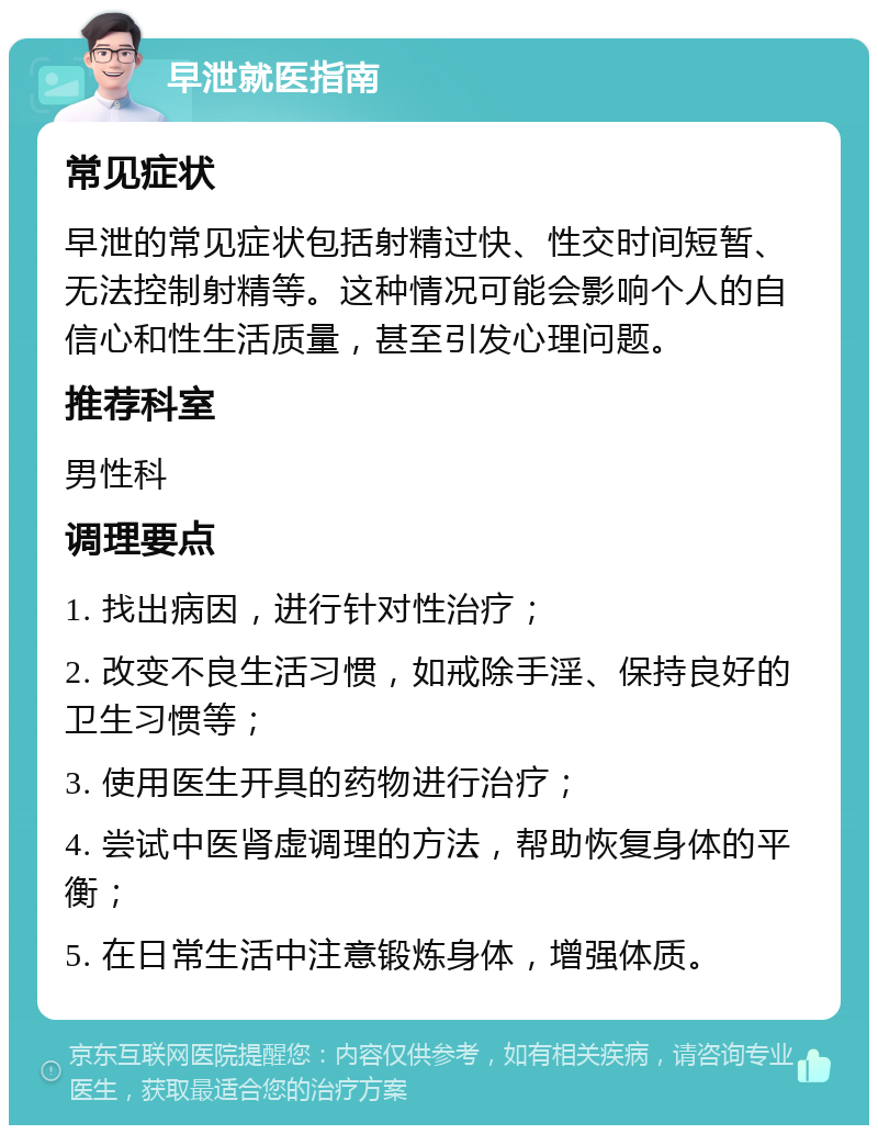 早泄就医指南 常见症状 早泄的常见症状包括射精过快、性交时间短暂、无法控制射精等。这种情况可能会影响个人的自信心和性生活质量，甚至引发心理问题。 推荐科室 男性科 调理要点 1. 找出病因，进行针对性治疗； 2. 改变不良生活习惯，如戒除手淫、保持良好的卫生习惯等； 3. 使用医生开具的药物进行治疗； 4. 尝试中医肾虚调理的方法，帮助恢复身体的平衡； 5. 在日常生活中注意锻炼身体，增强体质。