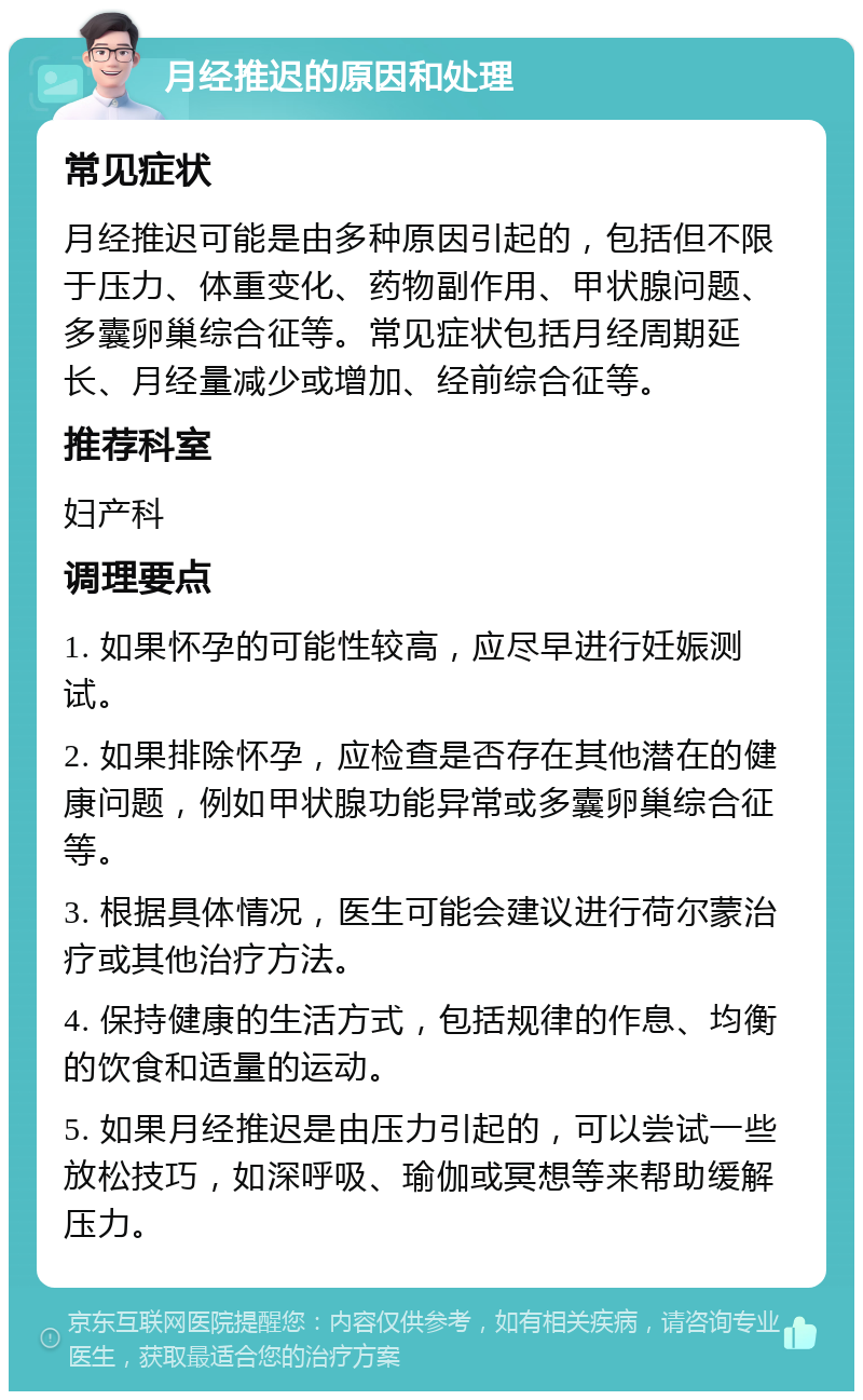 月经推迟的原因和处理 常见症状 月经推迟可能是由多种原因引起的，包括但不限于压力、体重变化、药物副作用、甲状腺问题、多囊卵巢综合征等。常见症状包括月经周期延长、月经量减少或增加、经前综合征等。 推荐科室 妇产科 调理要点 1. 如果怀孕的可能性较高，应尽早进行妊娠测试。 2. 如果排除怀孕，应检查是否存在其他潜在的健康问题，例如甲状腺功能异常或多囊卵巢综合征等。 3. 根据具体情况，医生可能会建议进行荷尔蒙治疗或其他治疗方法。 4. 保持健康的生活方式，包括规律的作息、均衡的饮食和适量的运动。 5. 如果月经推迟是由压力引起的，可以尝试一些放松技巧，如深呼吸、瑜伽或冥想等来帮助缓解压力。