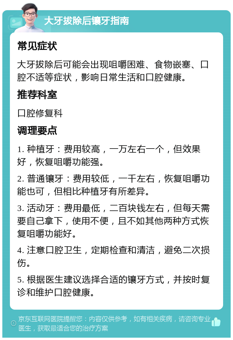 大牙拔除后镶牙指南 常见症状 大牙拔除后可能会出现咀嚼困难、食物嵌塞、口腔不适等症状，影响日常生活和口腔健康。 推荐科室 口腔修复科 调理要点 1. 种植牙：费用较高，一万左右一个，但效果好，恢复咀嚼功能强。 2. 普通镶牙：费用较低，一千左右，恢复咀嚼功能也可，但相比种植牙有所差异。 3. 活动牙：费用最低，二百块钱左右，但每天需要自己拿下，使用不便，且不如其他两种方式恢复咀嚼功能好。 4. 注意口腔卫生，定期检查和清洁，避免二次损伤。 5. 根据医生建议选择合适的镶牙方式，并按时复诊和维护口腔健康。