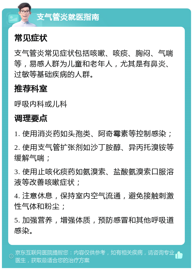 支气管炎就医指南 常见症状 支气管炎常见症状包括咳嗽、咳痰、胸闷、气喘等，易感人群为儿童和老年人，尤其是有鼻炎、过敏等基础疾病的人群。 推荐科室 呼吸内科或儿科 调理要点 1. 使用消炎药如头孢类、阿奇霉素等控制感染； 2. 使用支气管扩张剂如沙丁胺醇、异丙托溴铵等缓解气喘； 3. 使用止咳化痰药如氨溴索、盐酸氨溴索口服溶液等改善咳嗽症状； 4. 注意休息，保持室内空气流通，避免接触刺激性气体和粉尘； 5. 加强营养，增强体质，预防感冒和其他呼吸道感染。