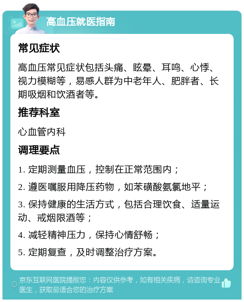 高血压就医指南 常见症状 高血压常见症状包括头痛、眩晕、耳鸣、心悸、视力模糊等，易感人群为中老年人、肥胖者、长期吸烟和饮酒者等。 推荐科室 心血管内科 调理要点 1. 定期测量血压，控制在正常范围内； 2. 遵医嘱服用降压药物，如苯磺酸氨氯地平； 3. 保持健康的生活方式，包括合理饮食、适量运动、戒烟限酒等； 4. 减轻精神压力，保持心情舒畅； 5. 定期复查，及时调整治疗方案。