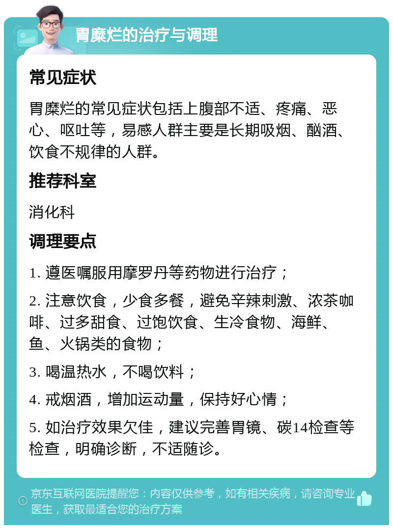 胃糜烂的治疗与调理 常见症状 胃糜烂的常见症状包括上腹部不适、疼痛、恶心、呕吐等，易感人群主要是长期吸烟、酗酒、饮食不规律的人群。 推荐科室 消化科 调理要点 1. 遵医嘱服用摩罗丹等药物进行治疗； 2. 注意饮食，少食多餐，避免辛辣刺激、浓茶咖啡、过多甜食、过饱饮食、生冷食物、海鲜、鱼、火锅类的食物； 3. 喝温热水，不喝饮料； 4. 戒烟酒，增加运动量，保持好心情； 5. 如治疗效果欠佳，建议完善胃镜、碳14检查等检查，明确诊断，不适随诊。