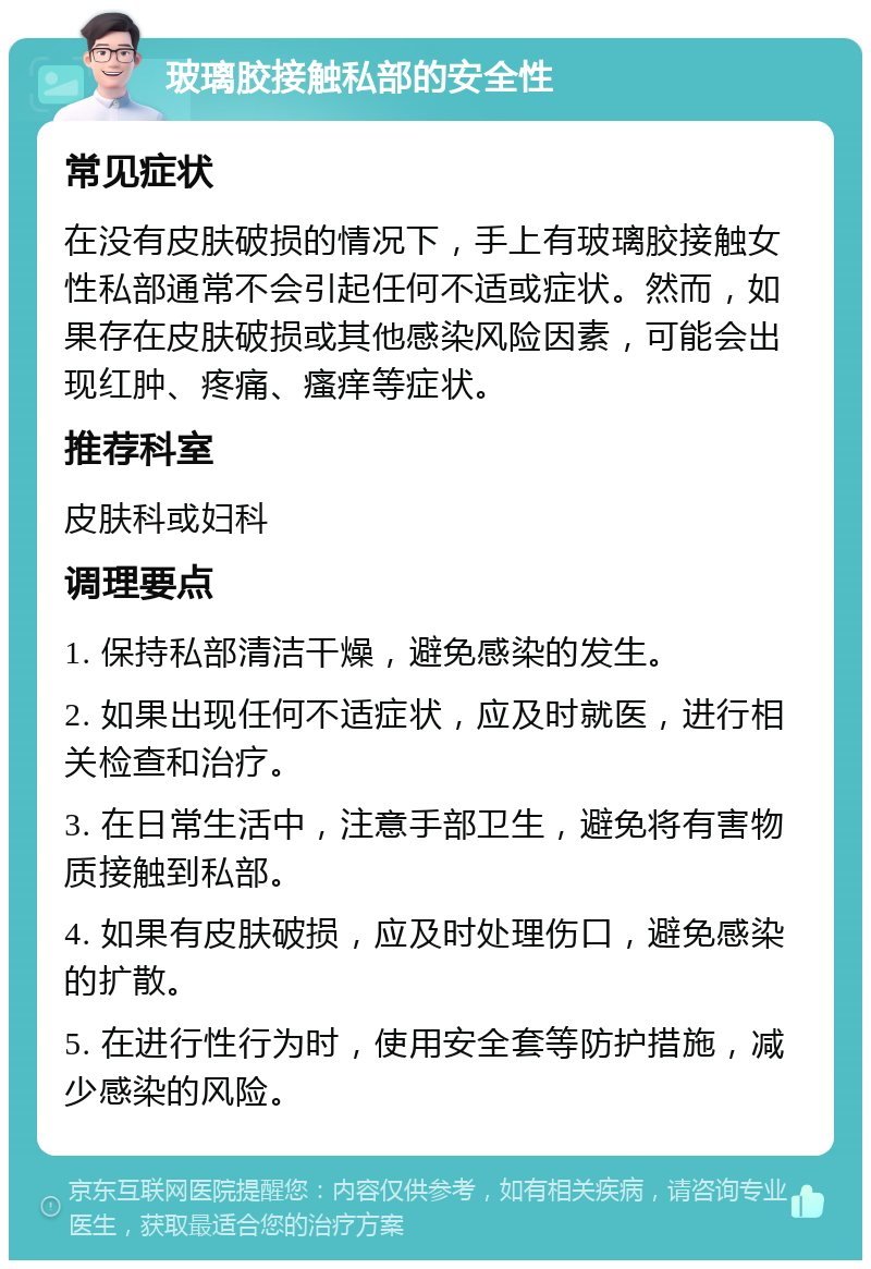 玻璃胶接触私部的安全性 常见症状 在没有皮肤破损的情况下，手上有玻璃胶接触女性私部通常不会引起任何不适或症状。然而，如果存在皮肤破损或其他感染风险因素，可能会出现红肿、疼痛、瘙痒等症状。 推荐科室 皮肤科或妇科 调理要点 1. 保持私部清洁干燥，避免感染的发生。 2. 如果出现任何不适症状，应及时就医，进行相关检查和治疗。 3. 在日常生活中，注意手部卫生，避免将有害物质接触到私部。 4. 如果有皮肤破损，应及时处理伤口，避免感染的扩散。 5. 在进行性行为时，使用安全套等防护措施，减少感染的风险。