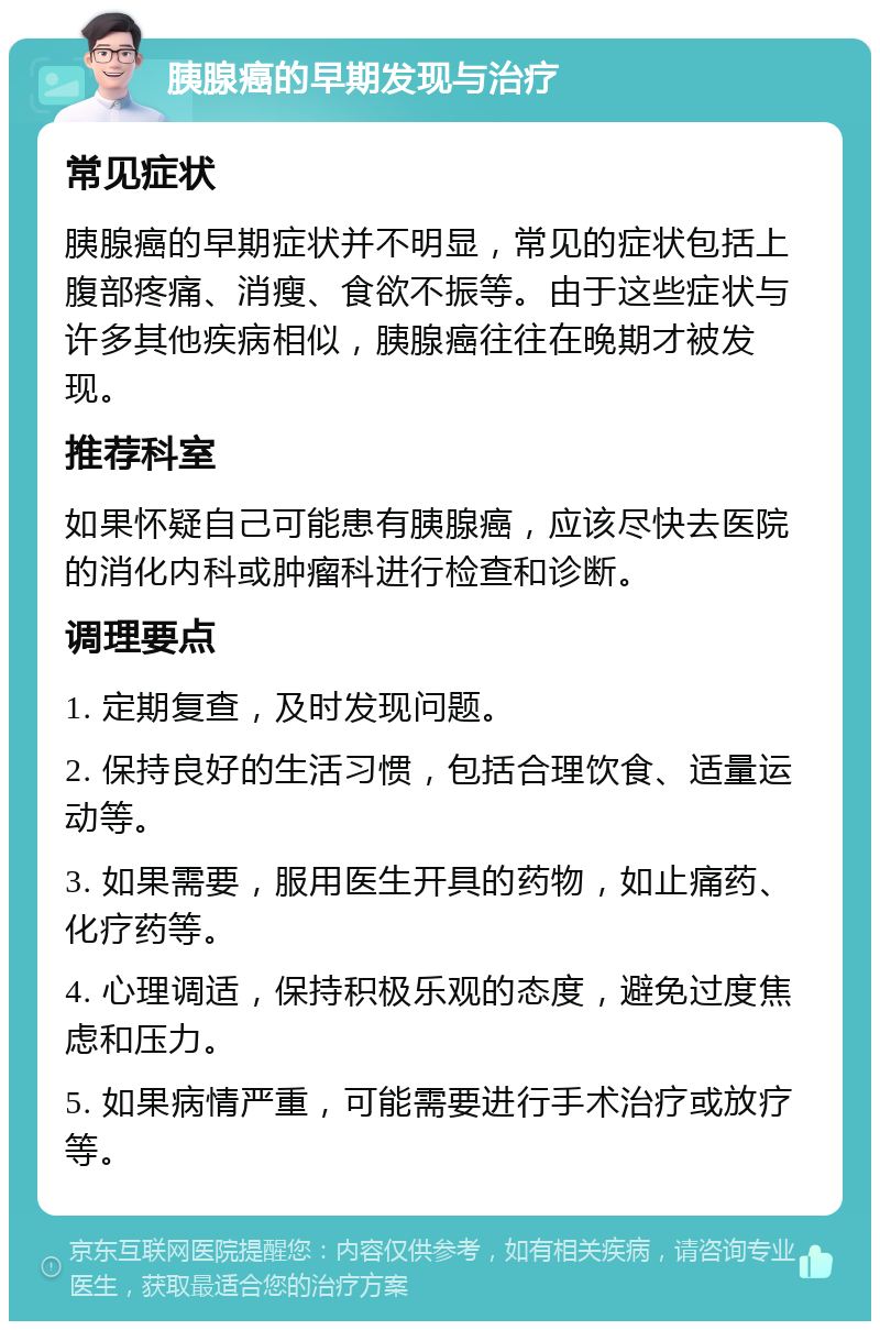 胰腺癌的早期发现与治疗 常见症状 胰腺癌的早期症状并不明显，常见的症状包括上腹部疼痛、消瘦、食欲不振等。由于这些症状与许多其他疾病相似，胰腺癌往往在晚期才被发现。 推荐科室 如果怀疑自己可能患有胰腺癌，应该尽快去医院的消化内科或肿瘤科进行检查和诊断。 调理要点 1. 定期复查，及时发现问题。 2. 保持良好的生活习惯，包括合理饮食、适量运动等。 3. 如果需要，服用医生开具的药物，如止痛药、化疗药等。 4. 心理调适，保持积极乐观的态度，避免过度焦虑和压力。 5. 如果病情严重，可能需要进行手术治疗或放疗等。