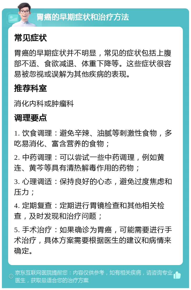 胃癌的早期症状和治疗方法 常见症状 胃癌的早期症状并不明显，常见的症状包括上腹部不适、食欲减退、体重下降等。这些症状很容易被忽视或误解为其他疾病的表现。 推荐科室 消化内科或肿瘤科 调理要点 1. 饮食调理：避免辛辣、油腻等刺激性食物，多吃易消化、富含营养的食物； 2. 中药调理：可以尝试一些中药调理，例如黄连、黄芩等具有清热解毒作用的药物； 3. 心理调适：保持良好的心态，避免过度焦虑和压力； 4. 定期复查：定期进行胃镜检查和其他相关检查，及时发现和治疗问题； 5. 手术治疗：如果确诊为胃癌，可能需要进行手术治疗，具体方案需要根据医生的建议和病情来确定。