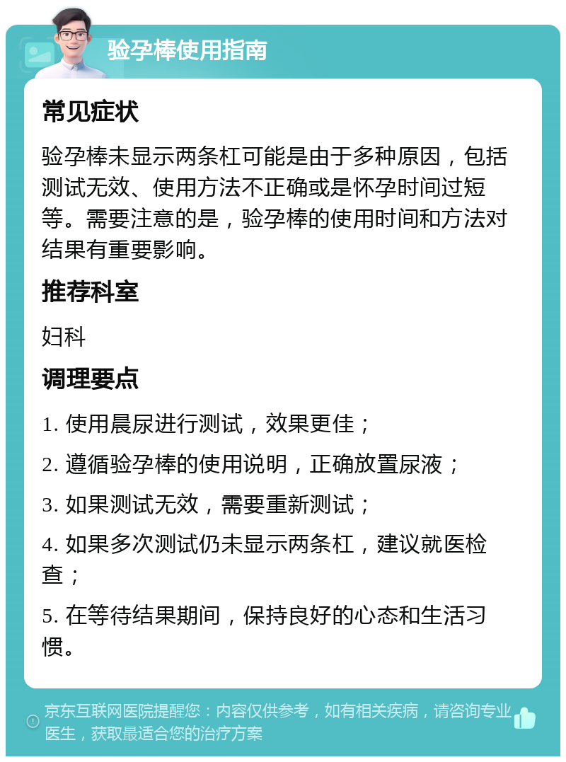 验孕棒使用指南 常见症状 验孕棒未显示两条杠可能是由于多种原因，包括测试无效、使用方法不正确或是怀孕时间过短等。需要注意的是，验孕棒的使用时间和方法对结果有重要影响。 推荐科室 妇科 调理要点 1. 使用晨尿进行测试，效果更佳； 2. 遵循验孕棒的使用说明，正确放置尿液； 3. 如果测试无效，需要重新测试； 4. 如果多次测试仍未显示两条杠，建议就医检查； 5. 在等待结果期间，保持良好的心态和生活习惯。