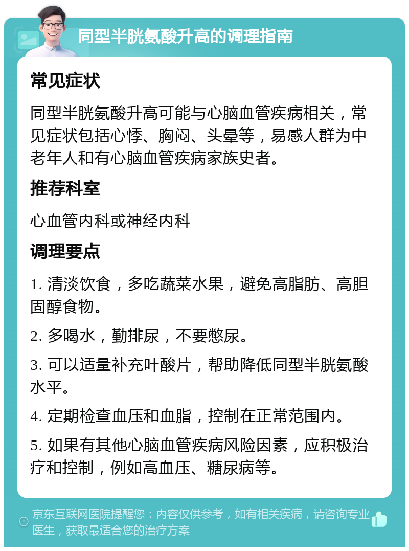 同型半胱氨酸升高的调理指南 常见症状 同型半胱氨酸升高可能与心脑血管疾病相关，常见症状包括心悸、胸闷、头晕等，易感人群为中老年人和有心脑血管疾病家族史者。 推荐科室 心血管内科或神经内科 调理要点 1. 清淡饮食，多吃蔬菜水果，避免高脂肪、高胆固醇食物。 2. 多喝水，勤排尿，不要憋尿。 3. 可以适量补充叶酸片，帮助降低同型半胱氨酸水平。 4. 定期检查血压和血脂，控制在正常范围内。 5. 如果有其他心脑血管疾病风险因素，应积极治疗和控制，例如高血压、糖尿病等。