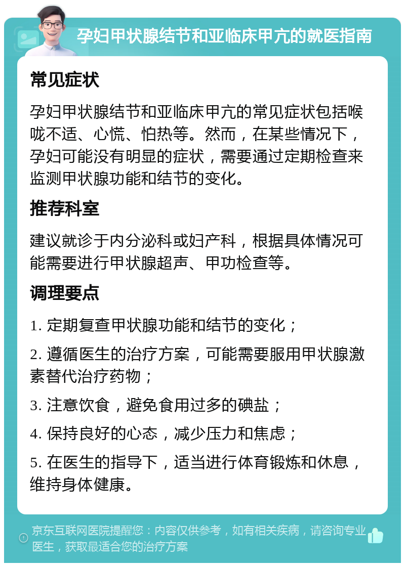 孕妇甲状腺结节和亚临床甲亢的就医指南 常见症状 孕妇甲状腺结节和亚临床甲亢的常见症状包括喉咙不适、心慌、怕热等。然而，在某些情况下，孕妇可能没有明显的症状，需要通过定期检查来监测甲状腺功能和结节的变化。 推荐科室 建议就诊于内分泌科或妇产科，根据具体情况可能需要进行甲状腺超声、甲功检查等。 调理要点 1. 定期复查甲状腺功能和结节的变化； 2. 遵循医生的治疗方案，可能需要服用甲状腺激素替代治疗药物； 3. 注意饮食，避免食用过多的碘盐； 4. 保持良好的心态，减少压力和焦虑； 5. 在医生的指导下，适当进行体育锻炼和休息，维持身体健康。