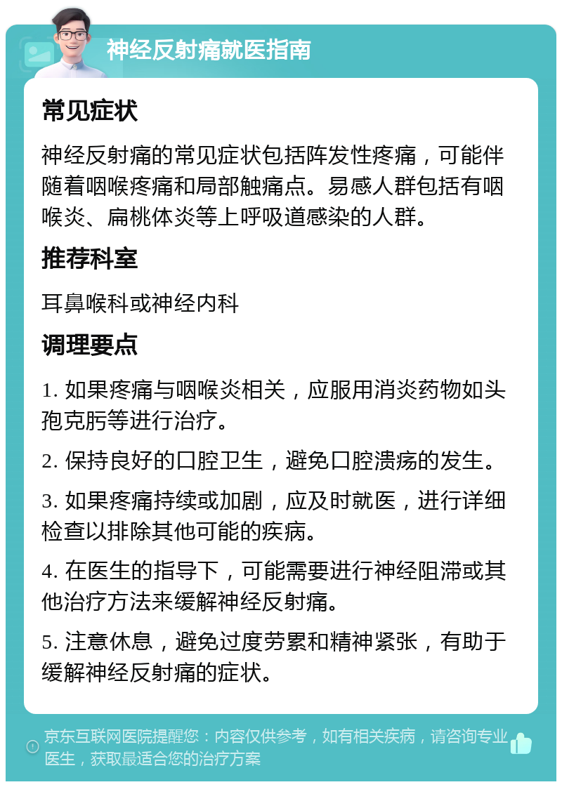 神经反射痛就医指南 常见症状 神经反射痛的常见症状包括阵发性疼痛，可能伴随着咽喉疼痛和局部触痛点。易感人群包括有咽喉炎、扁桃体炎等上呼吸道感染的人群。 推荐科室 耳鼻喉科或神经内科 调理要点 1. 如果疼痛与咽喉炎相关，应服用消炎药物如头孢克肟等进行治疗。 2. 保持良好的口腔卫生，避免口腔溃疡的发生。 3. 如果疼痛持续或加剧，应及时就医，进行详细检查以排除其他可能的疾病。 4. 在医生的指导下，可能需要进行神经阻滞或其他治疗方法来缓解神经反射痛。 5. 注意休息，避免过度劳累和精神紧张，有助于缓解神经反射痛的症状。