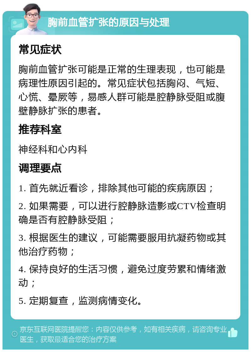 胸前血管扩张的原因与处理 常见症状 胸前血管扩张可能是正常的生理表现，也可能是病理性原因引起的。常见症状包括胸闷、气短、心慌、晕厥等，易感人群可能是腔静脉受阻或腹壁静脉扩张的患者。 推荐科室 神经科和心内科 调理要点 1. 首先就近看诊，排除其他可能的疾病原因； 2. 如果需要，可以进行腔静脉造影或CTV检查明确是否有腔静脉受阻； 3. 根据医生的建议，可能需要服用抗凝药物或其他治疗药物； 4. 保持良好的生活习惯，避免过度劳累和情绪激动； 5. 定期复查，监测病情变化。