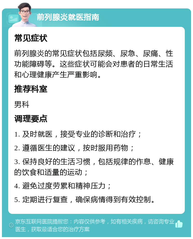 前列腺炎就医指南 常见症状 前列腺炎的常见症状包括尿频、尿急、尿痛、性功能障碍等。这些症状可能会对患者的日常生活和心理健康产生严重影响。 推荐科室 男科 调理要点 1. 及时就医，接受专业的诊断和治疗； 2. 遵循医生的建议，按时服用药物； 3. 保持良好的生活习惯，包括规律的作息、健康的饮食和适量的运动； 4. 避免过度劳累和精神压力； 5. 定期进行复查，确保病情得到有效控制。