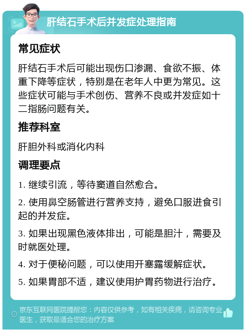 肝结石手术后并发症处理指南 常见症状 肝结石手术后可能出现伤口渗漏、食欲不振、体重下降等症状，特别是在老年人中更为常见。这些症状可能与手术创伤、营养不良或并发症如十二指肠问题有关。 推荐科室 肝胆外科或消化内科 调理要点 1. 继续引流，等待窦道自然愈合。 2. 使用鼻空肠管进行营养支持，避免口服进食引起的并发症。 3. 如果出现黑色液体排出，可能是胆汁，需要及时就医处理。 4. 对于便秘问题，可以使用开塞露缓解症状。 5. 如果胃部不适，建议使用护胃药物进行治疗。