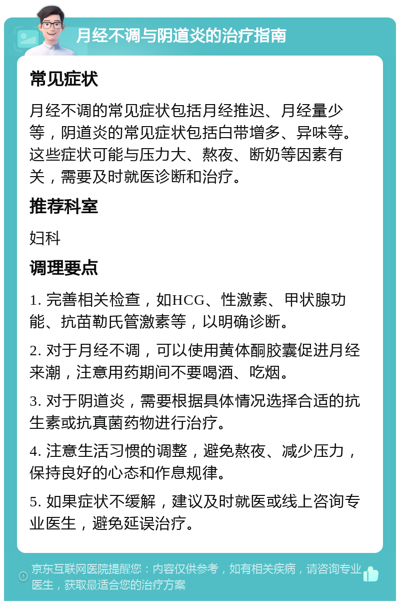 月经不调与阴道炎的治疗指南 常见症状 月经不调的常见症状包括月经推迟、月经量少等，阴道炎的常见症状包括白带增多、异味等。这些症状可能与压力大、熬夜、断奶等因素有关，需要及时就医诊断和治疗。 推荐科室 妇科 调理要点 1. 完善相关检查，如HCG、性激素、甲状腺功能、抗苗勒氏管激素等，以明确诊断。 2. 对于月经不调，可以使用黄体酮胶囊促进月经来潮，注意用药期间不要喝酒、吃烟。 3. 对于阴道炎，需要根据具体情况选择合适的抗生素或抗真菌药物进行治疗。 4. 注意生活习惯的调整，避免熬夜、减少压力，保持良好的心态和作息规律。 5. 如果症状不缓解，建议及时就医或线上咨询专业医生，避免延误治疗。