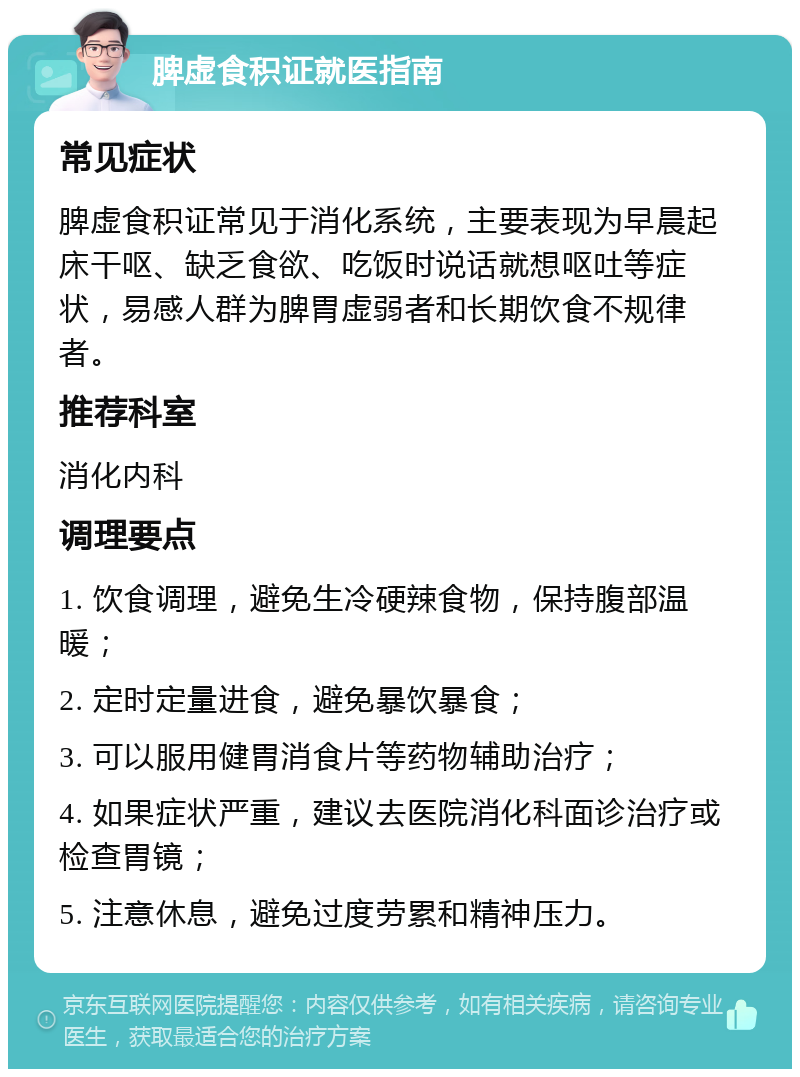 脾虚食积证就医指南 常见症状 脾虚食积证常见于消化系统，主要表现为早晨起床干呕、缺乏食欲、吃饭时说话就想呕吐等症状，易感人群为脾胃虚弱者和长期饮食不规律者。 推荐科室 消化内科 调理要点 1. 饮食调理，避免生冷硬辣食物，保持腹部温暖； 2. 定时定量进食，避免暴饮暴食； 3. 可以服用健胃消食片等药物辅助治疗； 4. 如果症状严重，建议去医院消化科面诊治疗或检查胃镜； 5. 注意休息，避免过度劳累和精神压力。