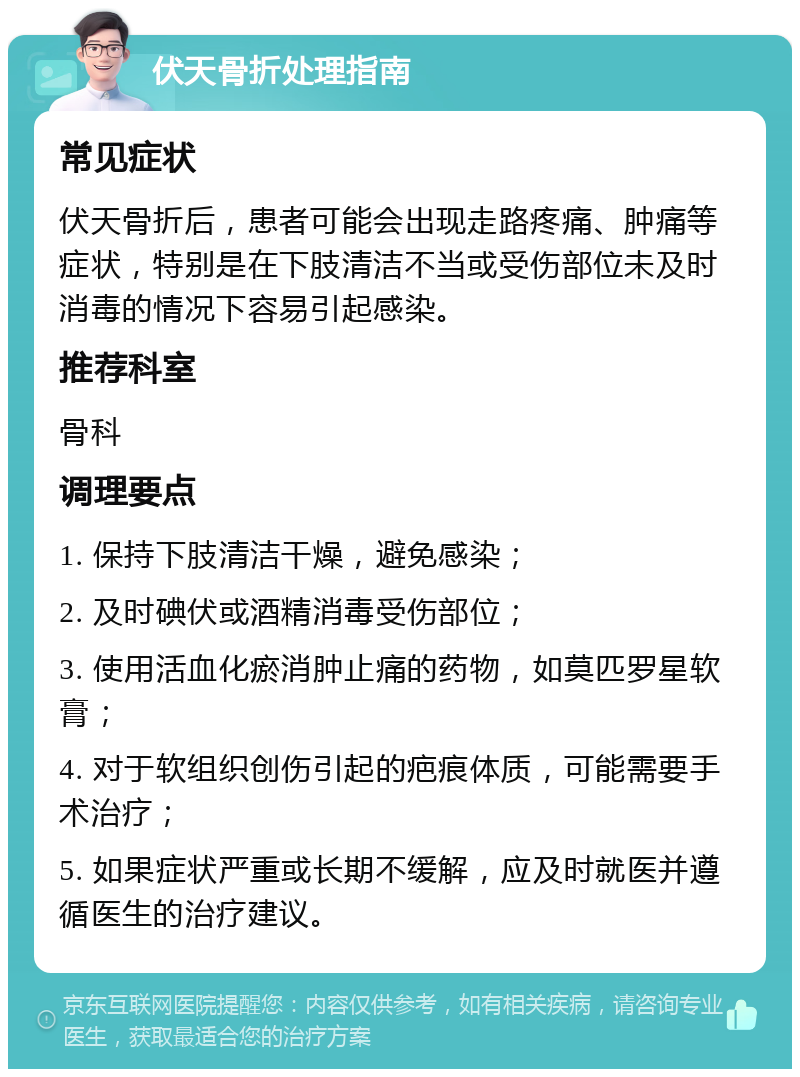 伏天骨折处理指南 常见症状 伏天骨折后，患者可能会出现走路疼痛、肿痛等症状，特别是在下肢清洁不当或受伤部位未及时消毒的情况下容易引起感染。 推荐科室 骨科 调理要点 1. 保持下肢清洁干燥，避免感染； 2. 及时碘伏或酒精消毒受伤部位； 3. 使用活血化瘀消肿止痛的药物，如莫匹罗星软膏； 4. 对于软组织创伤引起的疤痕体质，可能需要手术治疗； 5. 如果症状严重或长期不缓解，应及时就医并遵循医生的治疗建议。