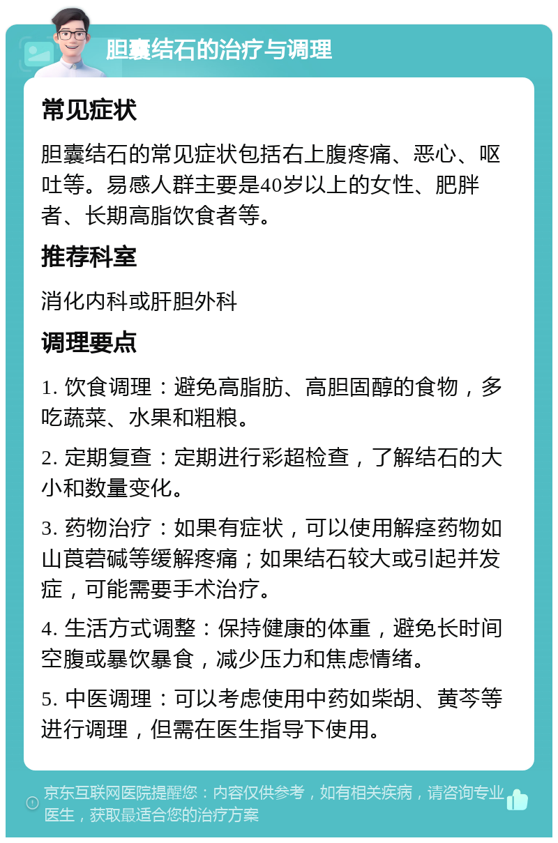 胆囊结石的治疗与调理 常见症状 胆囊结石的常见症状包括右上腹疼痛、恶心、呕吐等。易感人群主要是40岁以上的女性、肥胖者、长期高脂饮食者等。 推荐科室 消化内科或肝胆外科 调理要点 1. 饮食调理：避免高脂肪、高胆固醇的食物，多吃蔬菜、水果和粗粮。 2. 定期复查：定期进行彩超检查，了解结石的大小和数量变化。 3. 药物治疗：如果有症状，可以使用解痉药物如山莨菪碱等缓解疼痛；如果结石较大或引起并发症，可能需要手术治疗。 4. 生活方式调整：保持健康的体重，避免长时间空腹或暴饮暴食，减少压力和焦虑情绪。 5. 中医调理：可以考虑使用中药如柴胡、黄芩等进行调理，但需在医生指导下使用。