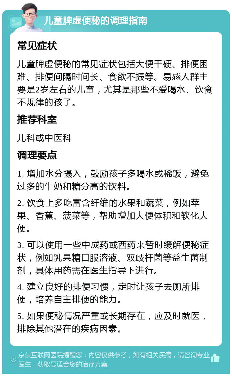 儿童脾虚便秘的调理指南 常见症状 儿童脾虚便秘的常见症状包括大便干硬、排便困难、排便间隔时间长、食欲不振等。易感人群主要是2岁左右的儿童，尤其是那些不爱喝水、饮食不规律的孩子。 推荐科室 儿科或中医科 调理要点 1. 增加水分摄入，鼓励孩子多喝水或稀饭，避免过多的牛奶和糖分高的饮料。 2. 饮食上多吃富含纤维的水果和蔬菜，例如苹果、香蕉、菠菜等，帮助增加大便体积和软化大便。 3. 可以使用一些中成药或西药来暂时缓解便秘症状，例如乳果糖口服溶液、双歧杆菌等益生菌制剂，具体用药需在医生指导下进行。 4. 建立良好的排便习惯，定时让孩子去厕所排便，培养自主排便的能力。 5. 如果便秘情况严重或长期存在，应及时就医，排除其他潜在的疾病因素。