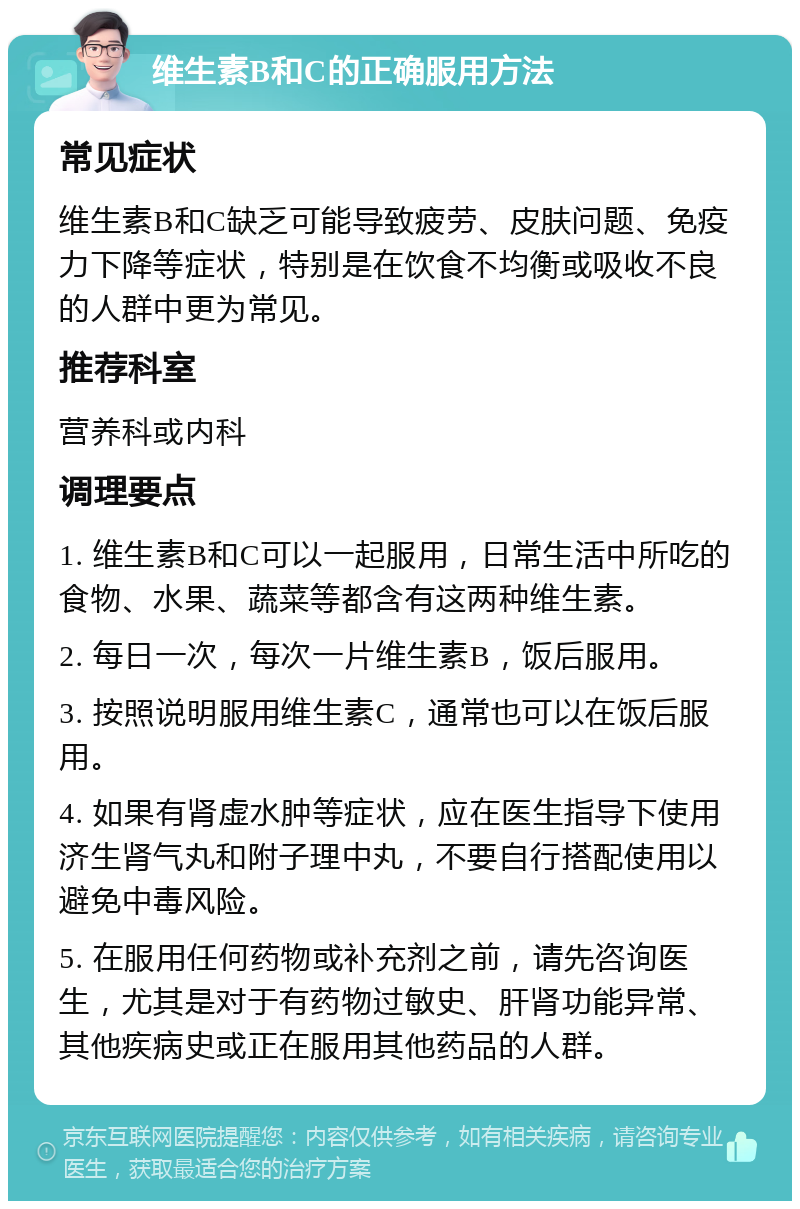 维生素B和C的正确服用方法 常见症状 维生素B和C缺乏可能导致疲劳、皮肤问题、免疫力下降等症状，特别是在饮食不均衡或吸收不良的人群中更为常见。 推荐科室 营养科或内科 调理要点 1. 维生素B和C可以一起服用，日常生活中所吃的食物、水果、蔬菜等都含有这两种维生素。 2. 每日一次，每次一片维生素B，饭后服用。 3. 按照说明服用维生素C，通常也可以在饭后服用。 4. 如果有肾虚水肿等症状，应在医生指导下使用济生肾气丸和附子理中丸，不要自行搭配使用以避免中毒风险。 5. 在服用任何药物或补充剂之前，请先咨询医生，尤其是对于有药物过敏史、肝肾功能异常、其他疾病史或正在服用其他药品的人群。