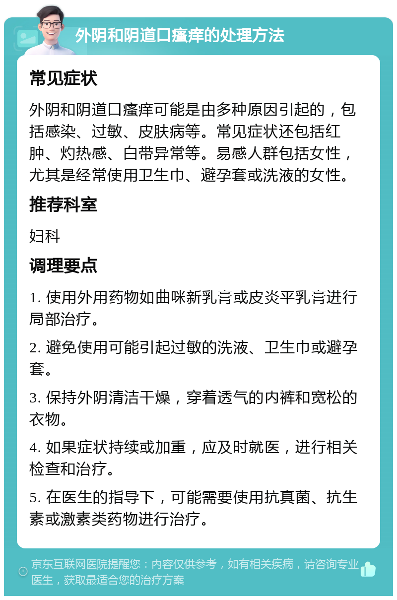 外阴和阴道口瘙痒的处理方法 常见症状 外阴和阴道口瘙痒可能是由多种原因引起的，包括感染、过敏、皮肤病等。常见症状还包括红肿、灼热感、白带异常等。易感人群包括女性，尤其是经常使用卫生巾、避孕套或洗液的女性。 推荐科室 妇科 调理要点 1. 使用外用药物如曲咪新乳膏或皮炎平乳膏进行局部治疗。 2. 避免使用可能引起过敏的洗液、卫生巾或避孕套。 3. 保持外阴清洁干燥，穿着透气的内裤和宽松的衣物。 4. 如果症状持续或加重，应及时就医，进行相关检查和治疗。 5. 在医生的指导下，可能需要使用抗真菌、抗生素或激素类药物进行治疗。