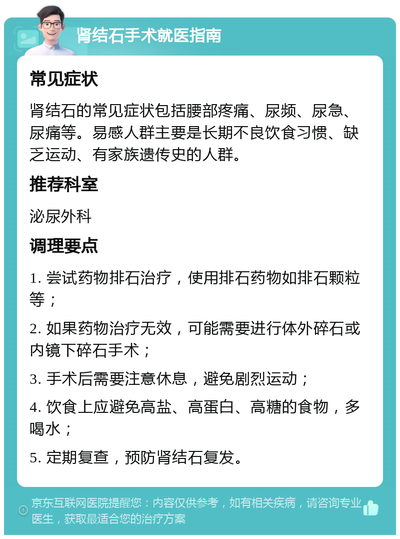 肾结石手术就医指南 常见症状 肾结石的常见症状包括腰部疼痛、尿频、尿急、尿痛等。易感人群主要是长期不良饮食习惯、缺乏运动、有家族遗传史的人群。 推荐科室 泌尿外科 调理要点 1. 尝试药物排石治疗，使用排石药物如排石颗粒等； 2. 如果药物治疗无效，可能需要进行体外碎石或内镜下碎石手术； 3. 手术后需要注意休息，避免剧烈运动； 4. 饮食上应避免高盐、高蛋白、高糖的食物，多喝水； 5. 定期复查，预防肾结石复发。