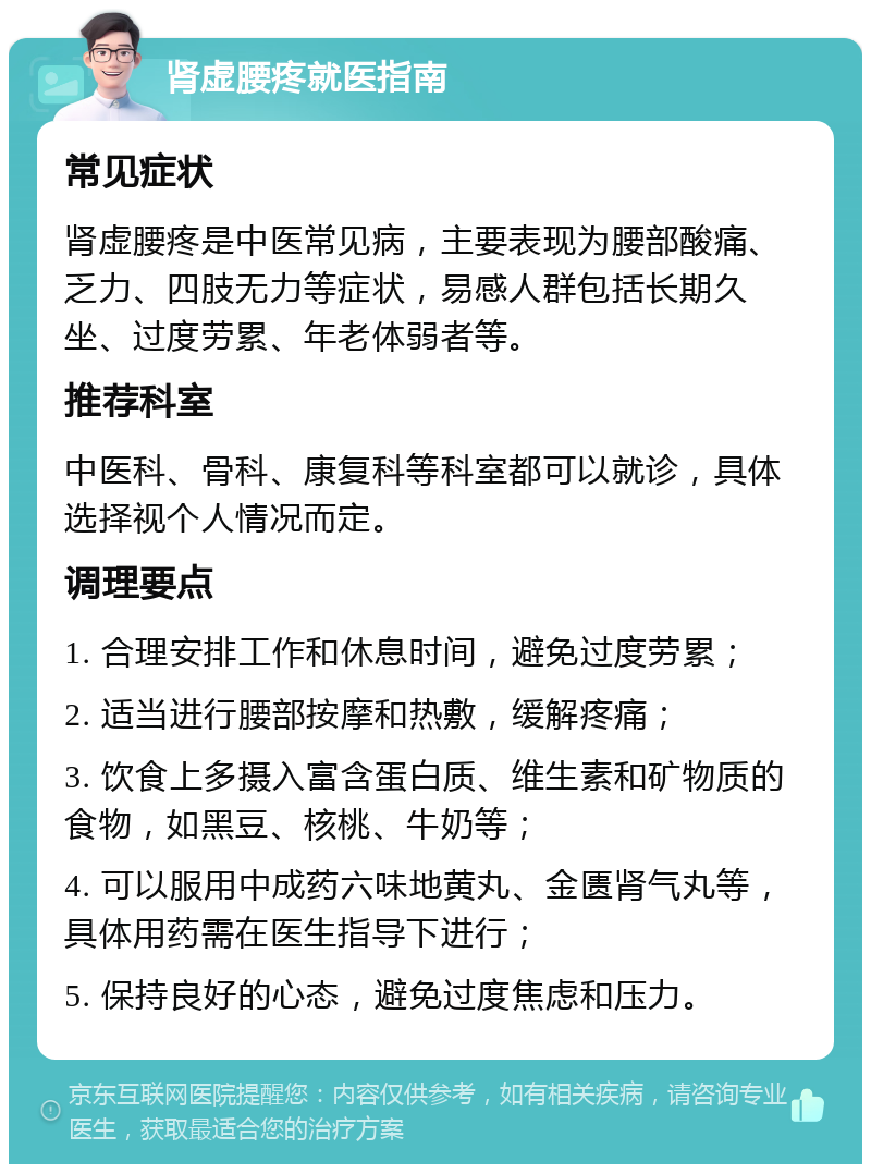 肾虚腰疼就医指南 常见症状 肾虚腰疼是中医常见病，主要表现为腰部酸痛、乏力、四肢无力等症状，易感人群包括长期久坐、过度劳累、年老体弱者等。 推荐科室 中医科、骨科、康复科等科室都可以就诊，具体选择视个人情况而定。 调理要点 1. 合理安排工作和休息时间，避免过度劳累； 2. 适当进行腰部按摩和热敷，缓解疼痛； 3. 饮食上多摄入富含蛋白质、维生素和矿物质的食物，如黑豆、核桃、牛奶等； 4. 可以服用中成药六味地黄丸、金匮肾气丸等，具体用药需在医生指导下进行； 5. 保持良好的心态，避免过度焦虑和压力。