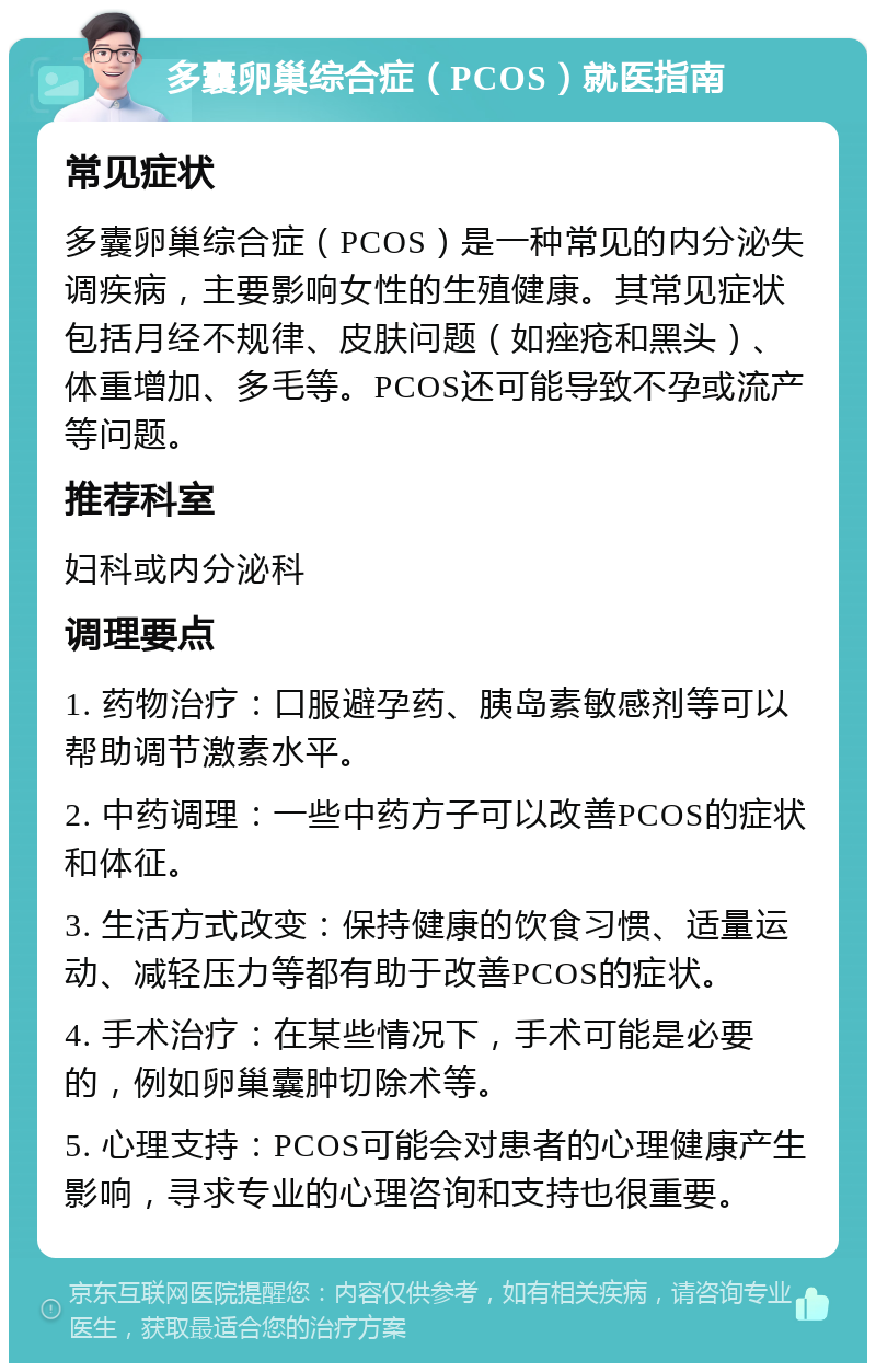 多囊卵巢综合症（PCOS）就医指南 常见症状 多囊卵巢综合症（PCOS）是一种常见的内分泌失调疾病，主要影响女性的生殖健康。其常见症状包括月经不规律、皮肤问题（如痤疮和黑头）、体重增加、多毛等。PCOS还可能导致不孕或流产等问题。 推荐科室 妇科或内分泌科 调理要点 1. 药物治疗：口服避孕药、胰岛素敏感剂等可以帮助调节激素水平。 2. 中药调理：一些中药方子可以改善PCOS的症状和体征。 3. 生活方式改变：保持健康的饮食习惯、适量运动、减轻压力等都有助于改善PCOS的症状。 4. 手术治疗：在某些情况下，手术可能是必要的，例如卵巢囊肿切除术等。 5. 心理支持：PCOS可能会对患者的心理健康产生影响，寻求专业的心理咨询和支持也很重要。