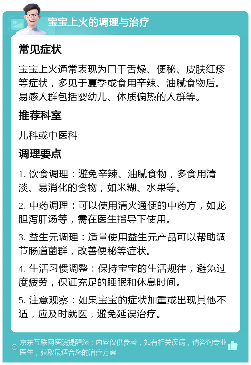 宝宝上火的调理与治疗 常见症状 宝宝上火通常表现为口干舌燥、便秘、皮肤红疹等症状，多见于夏季或食用辛辣、油腻食物后。易感人群包括婴幼儿、体质偏热的人群等。 推荐科室 儿科或中医科 调理要点 1. 饮食调理：避免辛辣、油腻食物，多食用清淡、易消化的食物，如米糊、水果等。 2. 中药调理：可以使用清火通便的中药方，如龙胆泻肝汤等，需在医生指导下使用。 3. 益生元调理：适量使用益生元产品可以帮助调节肠道菌群，改善便秘等症状。 4. 生活习惯调整：保持宝宝的生活规律，避免过度疲劳，保证充足的睡眠和休息时间。 5. 注意观察：如果宝宝的症状加重或出现其他不适，应及时就医，避免延误治疗。