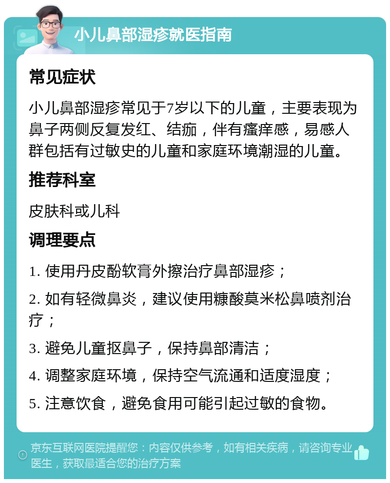 小儿鼻部湿疹就医指南 常见症状 小儿鼻部湿疹常见于7岁以下的儿童，主要表现为鼻子两侧反复发红、结痂，伴有瘙痒感，易感人群包括有过敏史的儿童和家庭环境潮湿的儿童。 推荐科室 皮肤科或儿科 调理要点 1. 使用丹皮酚软膏外擦治疗鼻部湿疹； 2. 如有轻微鼻炎，建议使用糠酸莫米松鼻喷剂治疗； 3. 避免儿童抠鼻子，保持鼻部清洁； 4. 调整家庭环境，保持空气流通和适度湿度； 5. 注意饮食，避免食用可能引起过敏的食物。