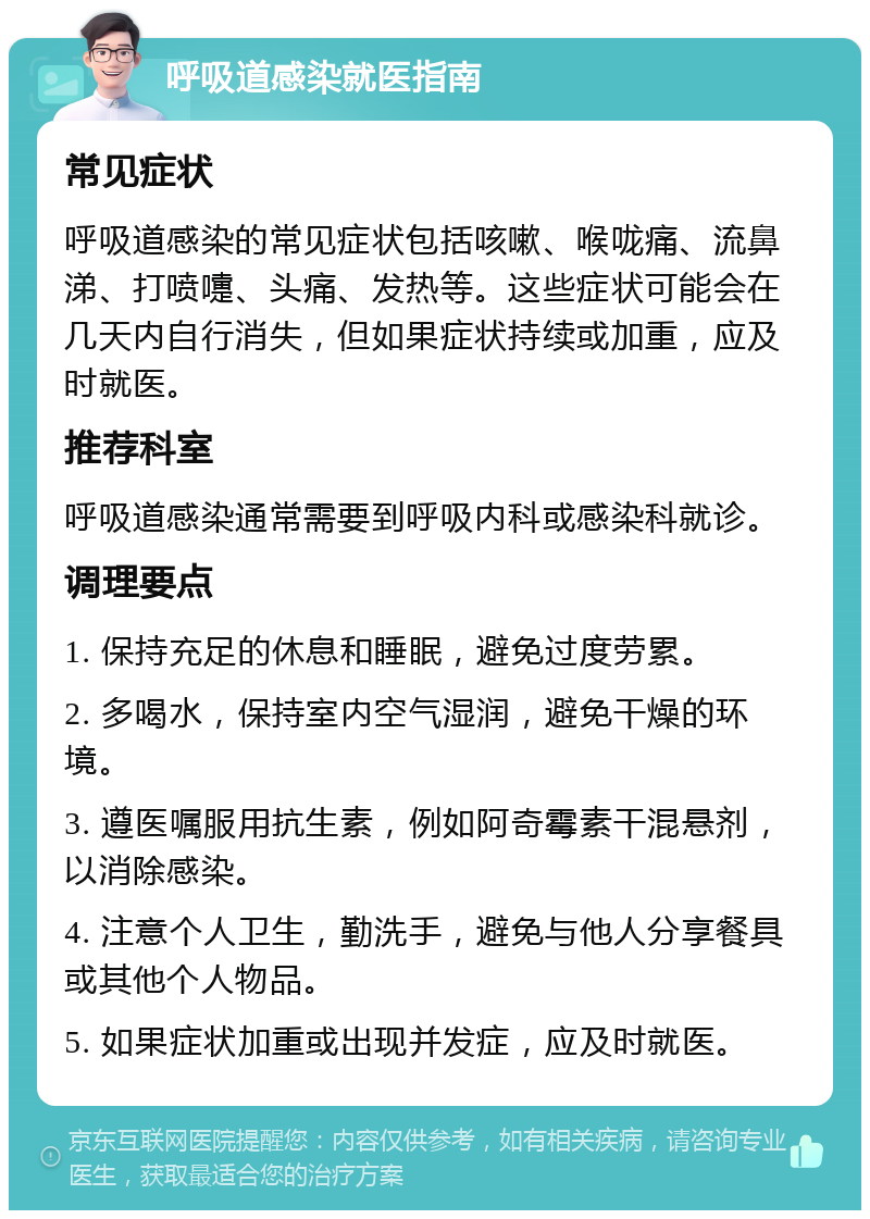 呼吸道感染就医指南 常见症状 呼吸道感染的常见症状包括咳嗽、喉咙痛、流鼻涕、打喷嚏、头痛、发热等。这些症状可能会在几天内自行消失，但如果症状持续或加重，应及时就医。 推荐科室 呼吸道感染通常需要到呼吸内科或感染科就诊。 调理要点 1. 保持充足的休息和睡眠，避免过度劳累。 2. 多喝水，保持室内空气湿润，避免干燥的环境。 3. 遵医嘱服用抗生素，例如阿奇霉素干混悬剂，以消除感染。 4. 注意个人卫生，勤洗手，避免与他人分享餐具或其他个人物品。 5. 如果症状加重或出现并发症，应及时就医。