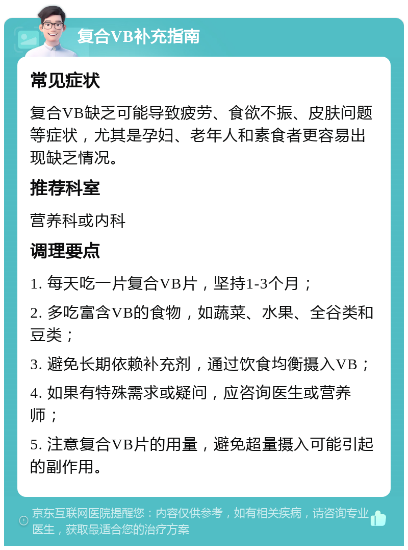 复合VB补充指南 常见症状 复合VB缺乏可能导致疲劳、食欲不振、皮肤问题等症状，尤其是孕妇、老年人和素食者更容易出现缺乏情况。 推荐科室 营养科或内科 调理要点 1. 每天吃一片复合VB片，坚持1-3个月； 2. 多吃富含VB的食物，如蔬菜、水果、全谷类和豆类； 3. 避免长期依赖补充剂，通过饮食均衡摄入VB； 4. 如果有特殊需求或疑问，应咨询医生或营养师； 5. 注意复合VB片的用量，避免超量摄入可能引起的副作用。