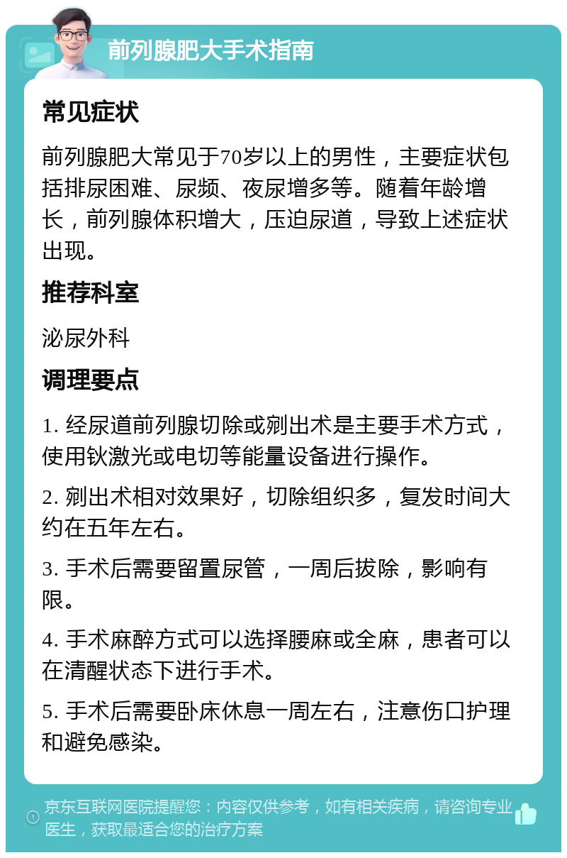 前列腺肥大手术指南 常见症状 前列腺肥大常见于70岁以上的男性，主要症状包括排尿困难、尿频、夜尿增多等。随着年龄增长，前列腺体积增大，压迫尿道，导致上述症状出现。 推荐科室 泌尿外科 调理要点 1. 经尿道前列腺切除或剜出术是主要手术方式，使用钬激光或电切等能量设备进行操作。 2. 剜出术相对效果好，切除组织多，复发时间大约在五年左右。 3. 手术后需要留置尿管，一周后拔除，影响有限。 4. 手术麻醉方式可以选择腰麻或全麻，患者可以在清醒状态下进行手术。 5. 手术后需要卧床休息一周左右，注意伤口护理和避免感染。