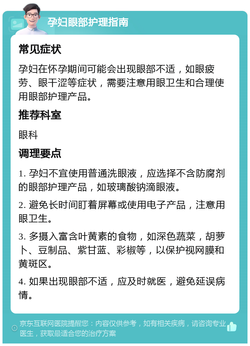 孕妇眼部护理指南 常见症状 孕妇在怀孕期间可能会出现眼部不适，如眼疲劳、眼干涩等症状，需要注意用眼卫生和合理使用眼部护理产品。 推荐科室 眼科 调理要点 1. 孕妇不宜使用普通洗眼液，应选择不含防腐剂的眼部护理产品，如玻璃酸钠滴眼液。 2. 避免长时间盯着屏幕或使用电子产品，注意用眼卫生。 3. 多摄入富含叶黄素的食物，如深色蔬菜，胡萝卜、豆制品、紫甘蓝、彩椒等，以保护视网膜和黄斑区。 4. 如果出现眼部不适，应及时就医，避免延误病情。