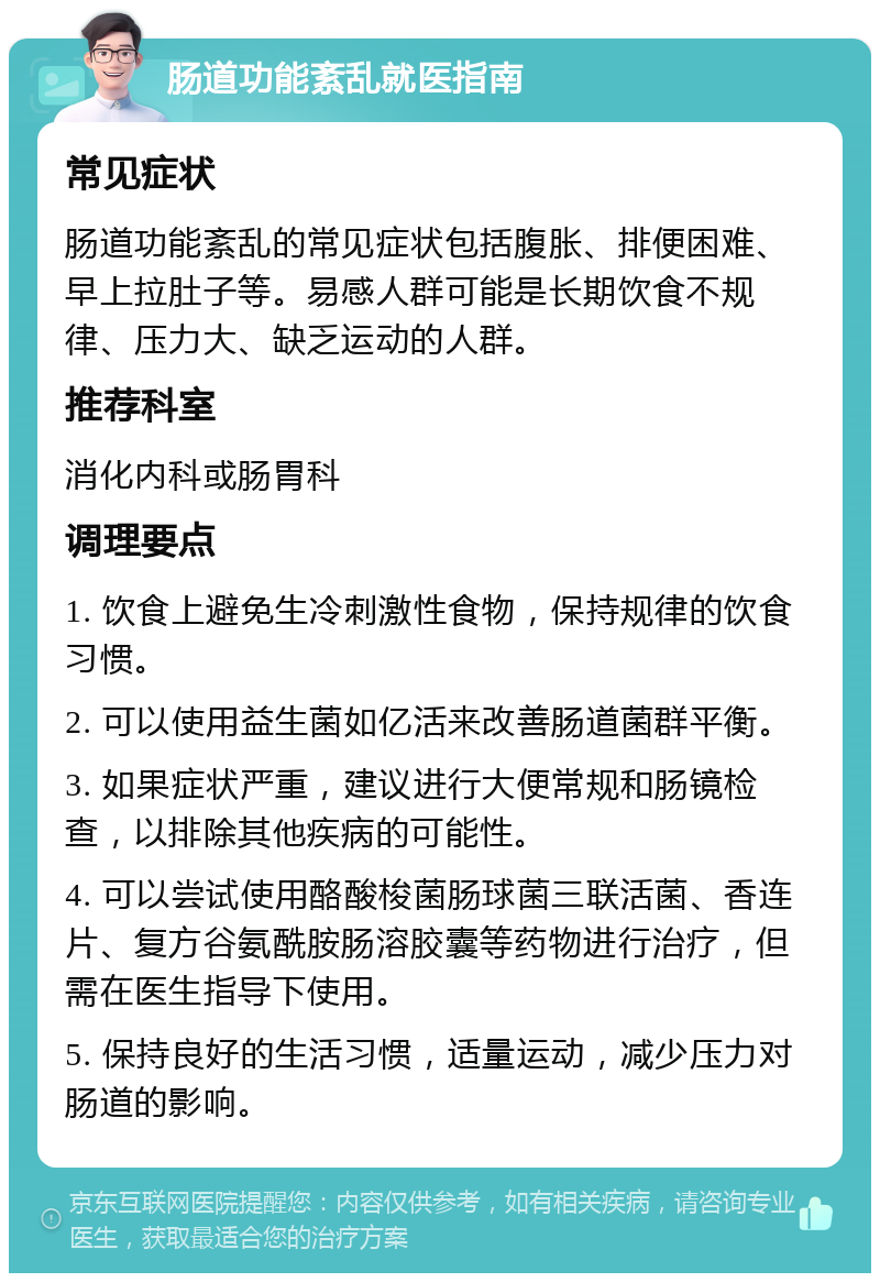 肠道功能紊乱就医指南 常见症状 肠道功能紊乱的常见症状包括腹胀、排便困难、早上拉肚子等。易感人群可能是长期饮食不规律、压力大、缺乏运动的人群。 推荐科室 消化内科或肠胃科 调理要点 1. 饮食上避免生冷刺激性食物，保持规律的饮食习惯。 2. 可以使用益生菌如亿活来改善肠道菌群平衡。 3. 如果症状严重，建议进行大便常规和肠镜检查，以排除其他疾病的可能性。 4. 可以尝试使用酪酸梭菌肠球菌三联活菌、香连片、复方谷氨酰胺肠溶胶囊等药物进行治疗，但需在医生指导下使用。 5. 保持良好的生活习惯，适量运动，减少压力对肠道的影响。