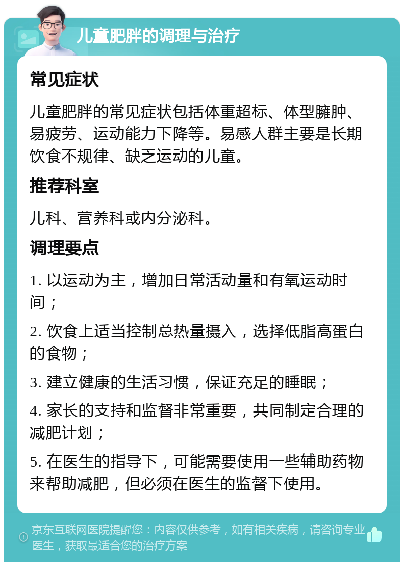 儿童肥胖的调理与治疗 常见症状 儿童肥胖的常见症状包括体重超标、体型臃肿、易疲劳、运动能力下降等。易感人群主要是长期饮食不规律、缺乏运动的儿童。 推荐科室 儿科、营养科或内分泌科。 调理要点 1. 以运动为主，增加日常活动量和有氧运动时间； 2. 饮食上适当控制总热量摄入，选择低脂高蛋白的食物； 3. 建立健康的生活习惯，保证充足的睡眠； 4. 家长的支持和监督非常重要，共同制定合理的减肥计划； 5. 在医生的指导下，可能需要使用一些辅助药物来帮助减肥，但必须在医生的监督下使用。