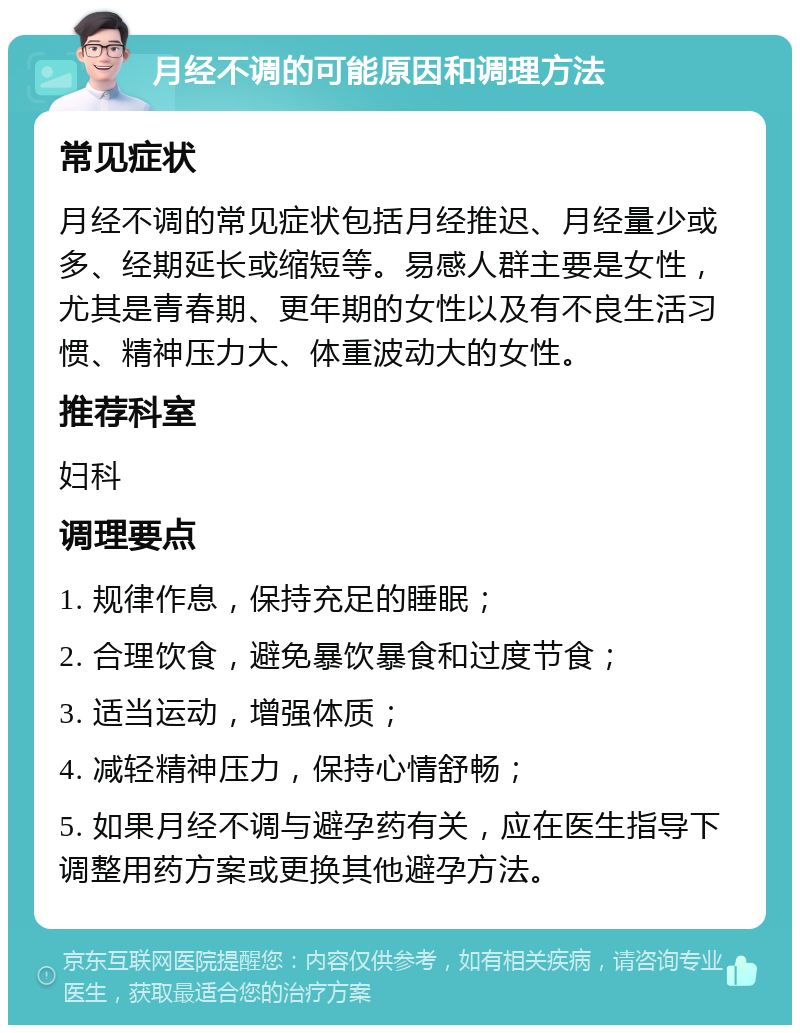 月经不调的可能原因和调理方法 常见症状 月经不调的常见症状包括月经推迟、月经量少或多、经期延长或缩短等。易感人群主要是女性，尤其是青春期、更年期的女性以及有不良生活习惯、精神压力大、体重波动大的女性。 推荐科室 妇科 调理要点 1. 规律作息，保持充足的睡眠； 2. 合理饮食，避免暴饮暴食和过度节食； 3. 适当运动，增强体质； 4. 减轻精神压力，保持心情舒畅； 5. 如果月经不调与避孕药有关，应在医生指导下调整用药方案或更换其他避孕方法。