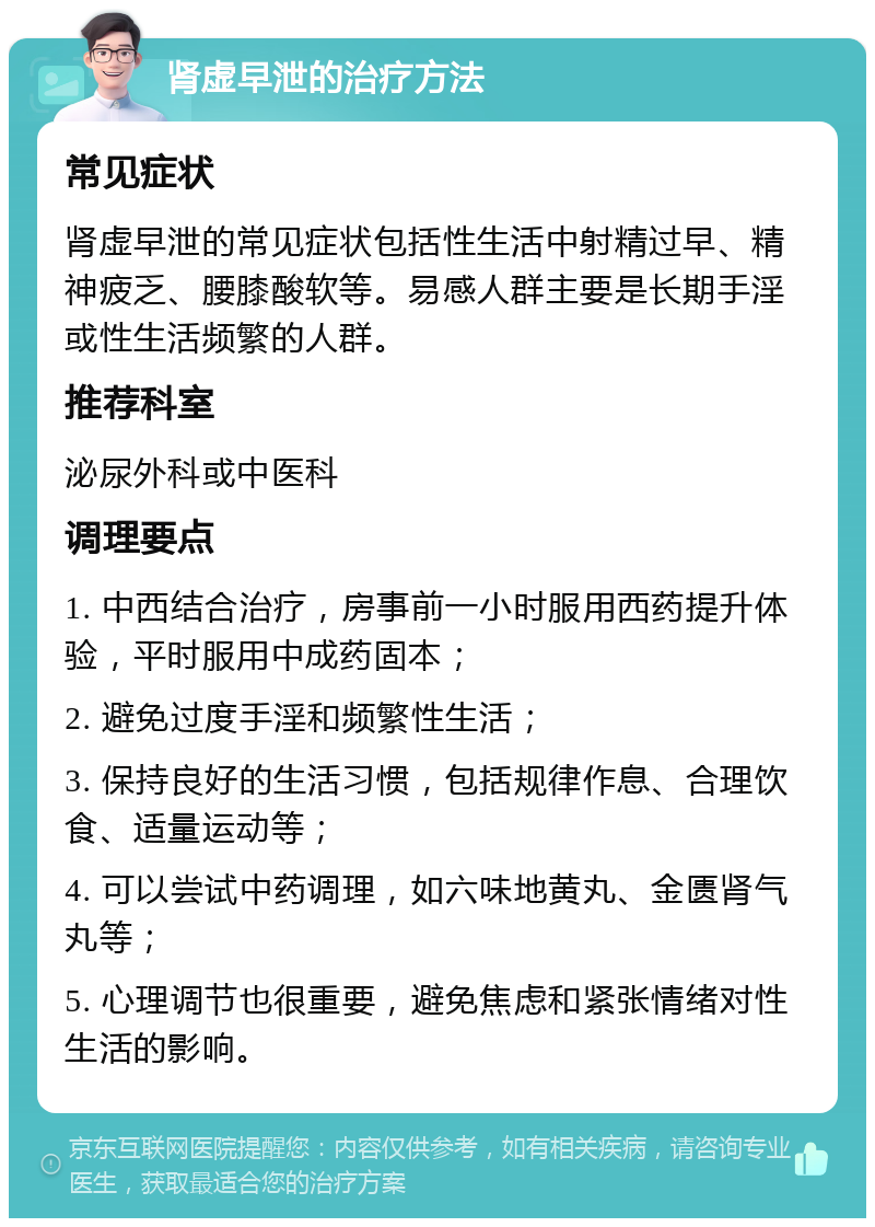 肾虚早泄的治疗方法 常见症状 肾虚早泄的常见症状包括性生活中射精过早、精神疲乏、腰膝酸软等。易感人群主要是长期手淫或性生活频繁的人群。 推荐科室 泌尿外科或中医科 调理要点 1. 中西结合治疗，房事前一小时服用西药提升体验，平时服用中成药固本； 2. 避免过度手淫和频繁性生活； 3. 保持良好的生活习惯，包括规律作息、合理饮食、适量运动等； 4. 可以尝试中药调理，如六味地黄丸、金匮肾气丸等； 5. 心理调节也很重要，避免焦虑和紧张情绪对性生活的影响。