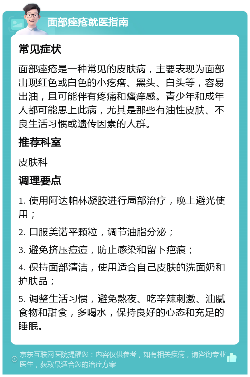 面部痤疮就医指南 常见症状 面部痤疮是一种常见的皮肤病，主要表现为面部出现红色或白色的小疙瘩、黑头、白头等，容易出油，且可能伴有疼痛和瘙痒感。青少年和成年人都可能患上此病，尤其是那些有油性皮肤、不良生活习惯或遗传因素的人群。 推荐科室 皮肤科 调理要点 1. 使用阿达帕林凝胶进行局部治疗，晚上避光使用； 2. 口服美诺平颗粒，调节油脂分泌； 3. 避免挤压痘痘，防止感染和留下疤痕； 4. 保持面部清洁，使用适合自己皮肤的洗面奶和护肤品； 5. 调整生活习惯，避免熬夜、吃辛辣刺激、油腻食物和甜食，多喝水，保持良好的心态和充足的睡眠。