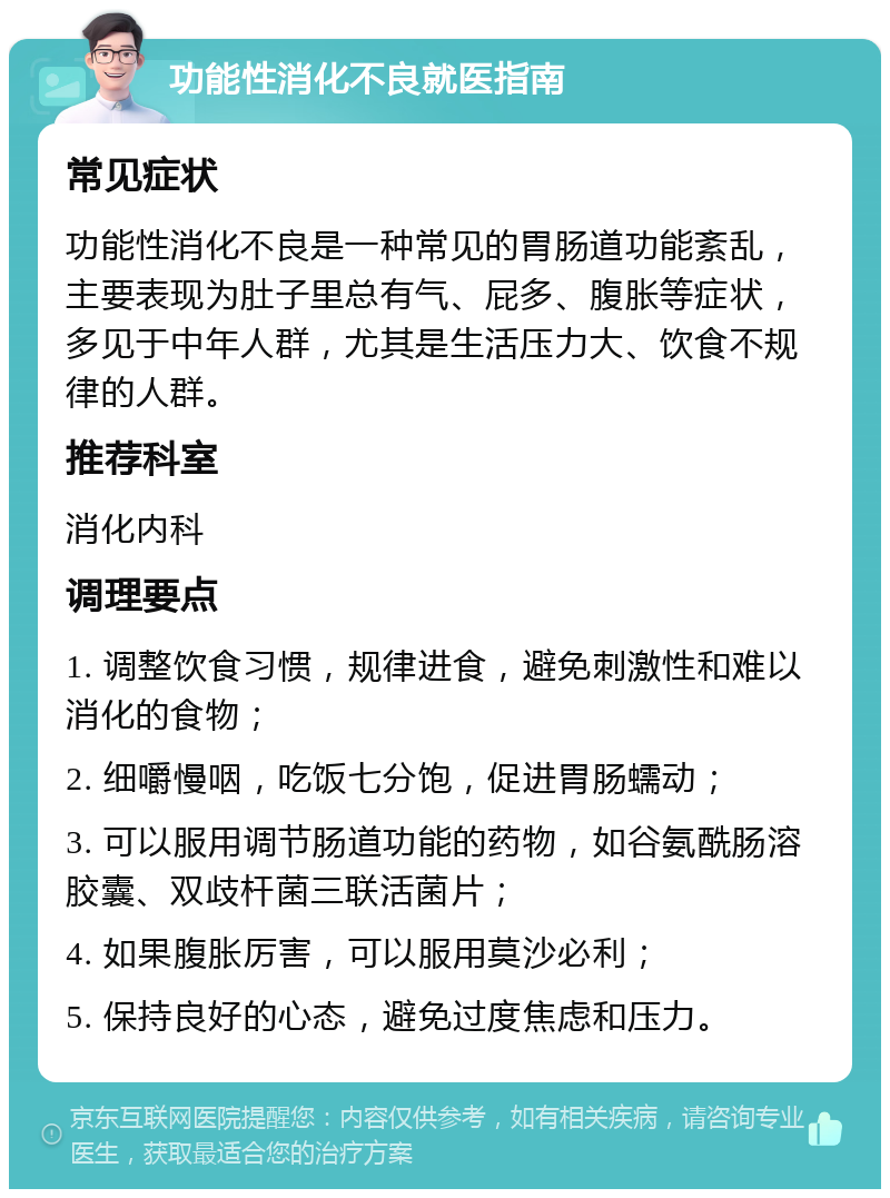 功能性消化不良就医指南 常见症状 功能性消化不良是一种常见的胃肠道功能紊乱，主要表现为肚子里总有气、屁多、腹胀等症状，多见于中年人群，尤其是生活压力大、饮食不规律的人群。 推荐科室 消化内科 调理要点 1. 调整饮食习惯，规律进食，避免刺激性和难以消化的食物； 2. 细嚼慢咽，吃饭七分饱，促进胃肠蠕动； 3. 可以服用调节肠道功能的药物，如谷氨酰肠溶胶囊、双歧杆菌三联活菌片； 4. 如果腹胀厉害，可以服用莫沙必利； 5. 保持良好的心态，避免过度焦虑和压力。