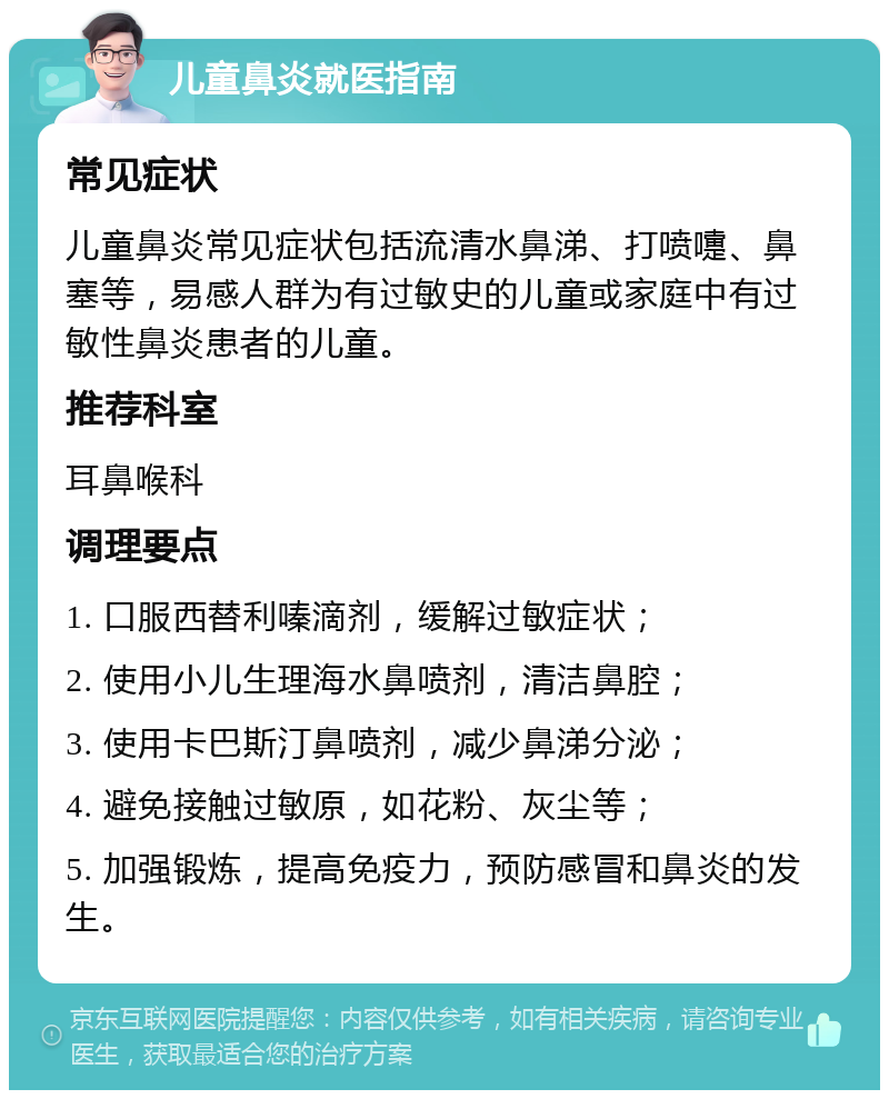 儿童鼻炎就医指南 常见症状 儿童鼻炎常见症状包括流清水鼻涕、打喷嚏、鼻塞等，易感人群为有过敏史的儿童或家庭中有过敏性鼻炎患者的儿童。 推荐科室 耳鼻喉科 调理要点 1. 口服西替利嗪滴剂，缓解过敏症状； 2. 使用小儿生理海水鼻喷剂，清洁鼻腔； 3. 使用卡巴斯汀鼻喷剂，减少鼻涕分泌； 4. 避免接触过敏原，如花粉、灰尘等； 5. 加强锻炼，提高免疫力，预防感冒和鼻炎的发生。