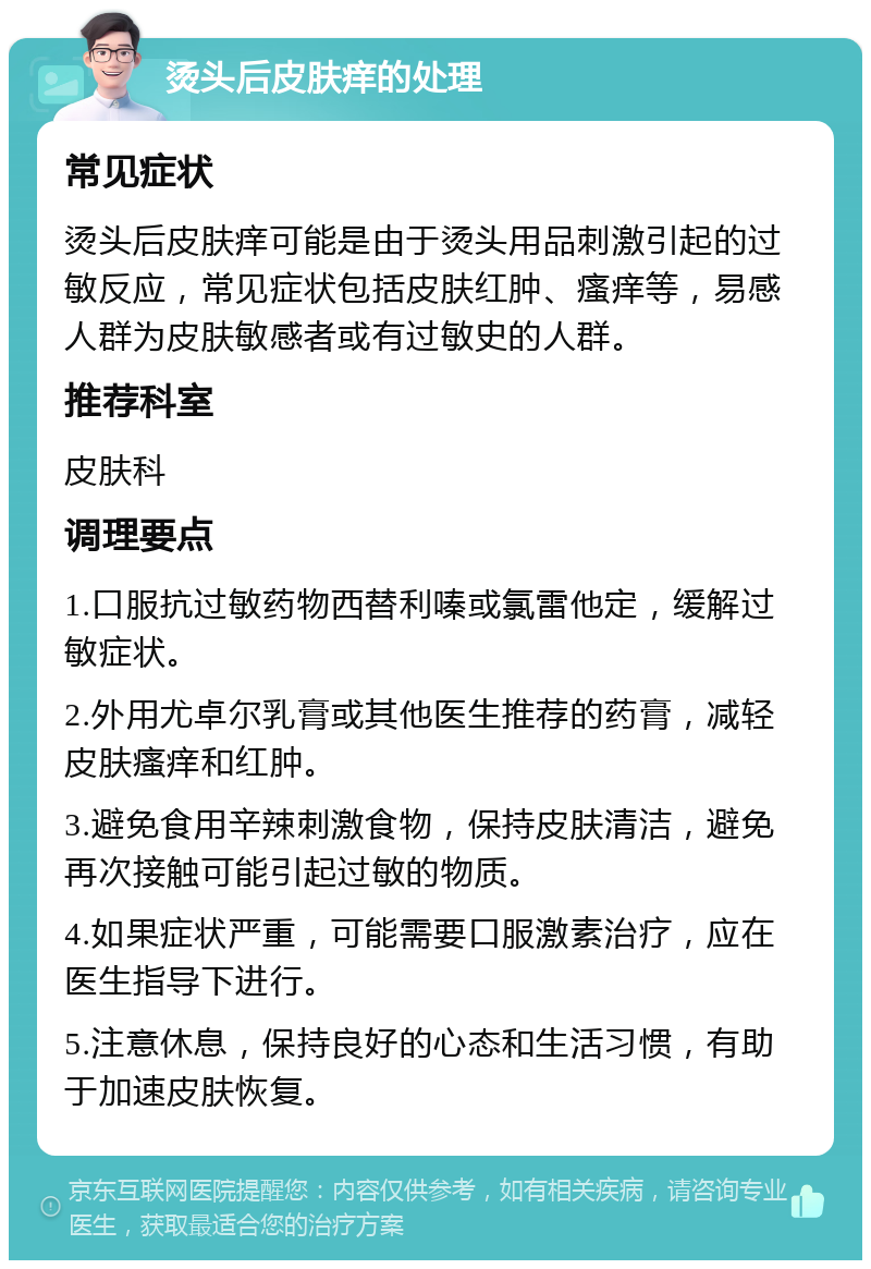 烫头后皮肤痒的处理 常见症状 烫头后皮肤痒可能是由于烫头用品刺激引起的过敏反应，常见症状包括皮肤红肿、瘙痒等，易感人群为皮肤敏感者或有过敏史的人群。 推荐科室 皮肤科 调理要点 1.口服抗过敏药物西替利嗪或氯雷他定，缓解过敏症状。 2.外用尤卓尔乳膏或其他医生推荐的药膏，减轻皮肤瘙痒和红肿。 3.避免食用辛辣刺激食物，保持皮肤清洁，避免再次接触可能引起过敏的物质。 4.如果症状严重，可能需要口服激素治疗，应在医生指导下进行。 5.注意休息，保持良好的心态和生活习惯，有助于加速皮肤恢复。