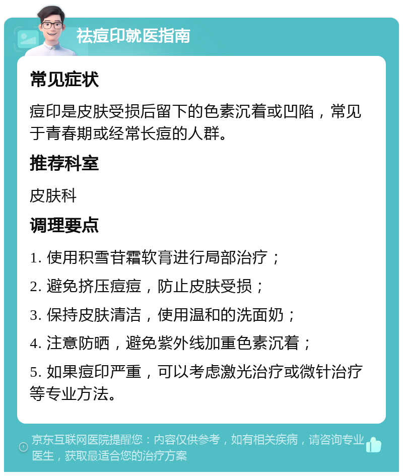 祛痘印就医指南 常见症状 痘印是皮肤受损后留下的色素沉着或凹陷，常见于青春期或经常长痘的人群。 推荐科室 皮肤科 调理要点 1. 使用积雪苷霜软膏进行局部治疗； 2. 避免挤压痘痘，防止皮肤受损； 3. 保持皮肤清洁，使用温和的洗面奶； 4. 注意防晒，避免紫外线加重色素沉着； 5. 如果痘印严重，可以考虑激光治疗或微针治疗等专业方法。