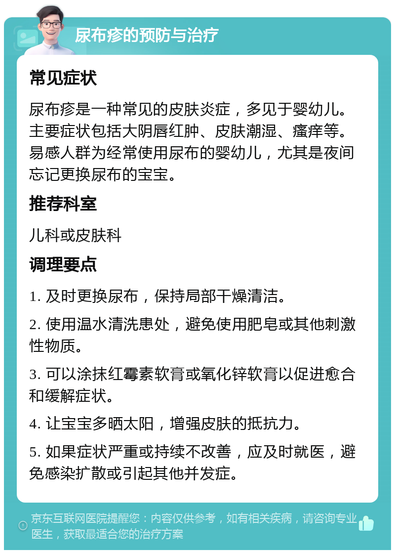 尿布疹的预防与治疗 常见症状 尿布疹是一种常见的皮肤炎症，多见于婴幼儿。主要症状包括大阴唇红肿、皮肤潮湿、瘙痒等。易感人群为经常使用尿布的婴幼儿，尤其是夜间忘记更换尿布的宝宝。 推荐科室 儿科或皮肤科 调理要点 1. 及时更换尿布，保持局部干燥清洁。 2. 使用温水清洗患处，避免使用肥皂或其他刺激性物质。 3. 可以涂抹红霉素软膏或氧化锌软膏以促进愈合和缓解症状。 4. 让宝宝多晒太阳，增强皮肤的抵抗力。 5. 如果症状严重或持续不改善，应及时就医，避免感染扩散或引起其他并发症。