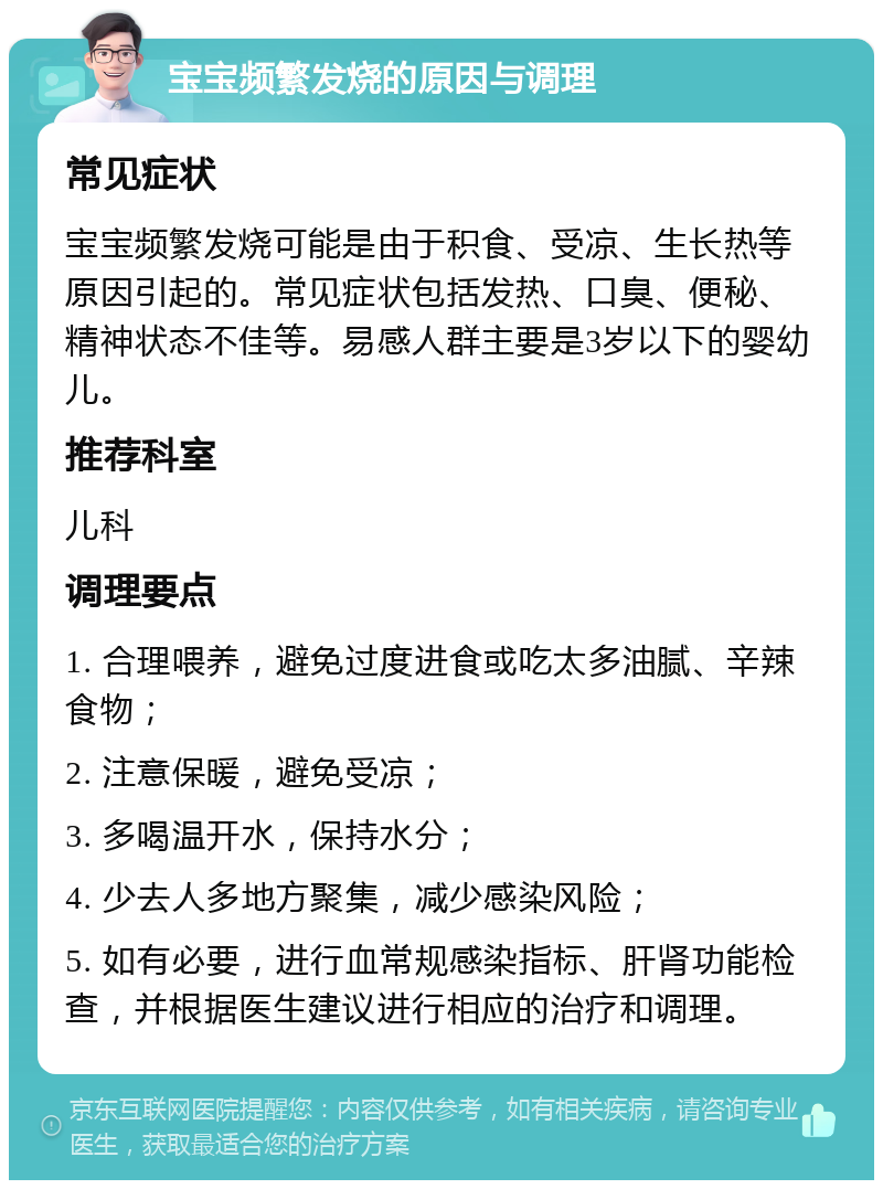 宝宝频繁发烧的原因与调理 常见症状 宝宝频繁发烧可能是由于积食、受凉、生长热等原因引起的。常见症状包括发热、口臭、便秘、精神状态不佳等。易感人群主要是3岁以下的婴幼儿。 推荐科室 儿科 调理要点 1. 合理喂养，避免过度进食或吃太多油腻、辛辣食物； 2. 注意保暖，避免受凉； 3. 多喝温开水，保持水分； 4. 少去人多地方聚集，减少感染风险； 5. 如有必要，进行血常规感染指标、肝肾功能检查，并根据医生建议进行相应的治疗和调理。