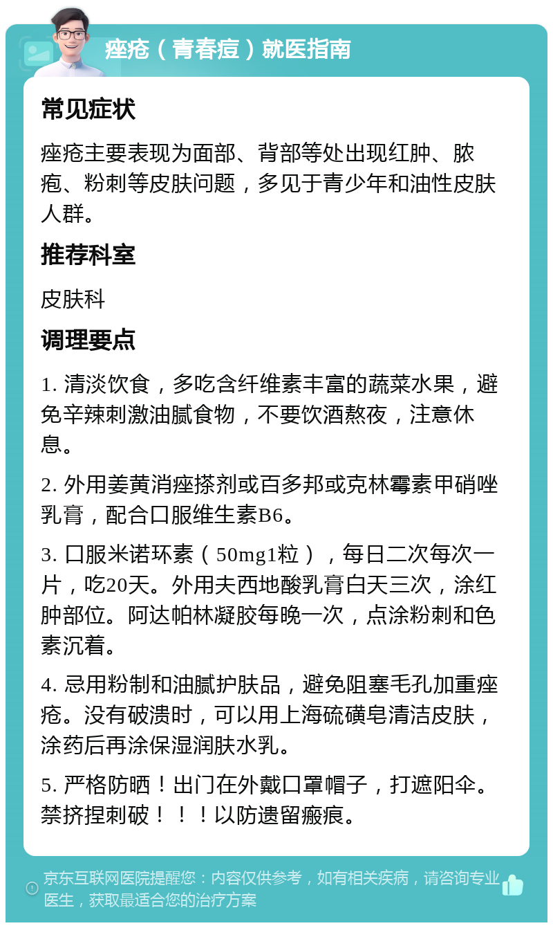 痤疮（青春痘）就医指南 常见症状 痤疮主要表现为面部、背部等处出现红肿、脓疱、粉刺等皮肤问题，多见于青少年和油性皮肤人群。 推荐科室 皮肤科 调理要点 1. 清淡饮食，多吃含纤维素丰富的蔬菜水果，避免辛辣刺激油腻食物，不要饮酒熬夜，注意休息。 2. 外用姜黄消痤搽剂或百多邦或克林霉素甲硝唑乳膏，配合口服维生素B6。 3. 口服米诺环素（50mg1粒），每日二次每次一片，吃20天。外用夫西地酸乳膏白天三次，涂红肿部位。阿达帕林凝胶每晚一次，点涂粉刺和色素沉着。 4. 忌用粉制和油腻护肤品，避免阻塞毛孔加重痤疮。没有破溃时，可以用上海硫磺皂清洁皮肤，涂药后再涂保湿润肤水乳。 5. 严格防晒！出门在外戴口罩帽子，打遮阳伞。禁挤捏刺破！！！以防遗留瘢痕。