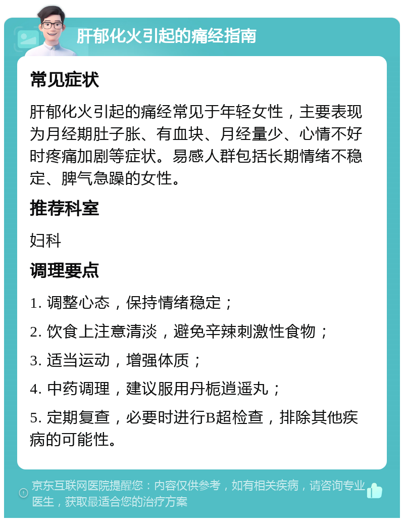 肝郁化火引起的痛经指南 常见症状 肝郁化火引起的痛经常见于年轻女性，主要表现为月经期肚子胀、有血块、月经量少、心情不好时疼痛加剧等症状。易感人群包括长期情绪不稳定、脾气急躁的女性。 推荐科室 妇科 调理要点 1. 调整心态，保持情绪稳定； 2. 饮食上注意清淡，避免辛辣刺激性食物； 3. 适当运动，增强体质； 4. 中药调理，建议服用丹栀逍遥丸； 5. 定期复查，必要时进行B超检查，排除其他疾病的可能性。