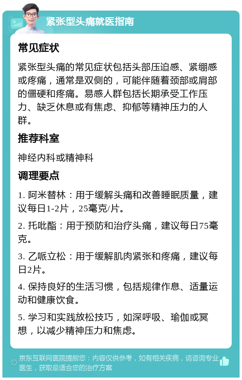 紧张型头痛就医指南 常见症状 紧张型头痛的常见症状包括头部压迫感、紧绷感或疼痛，通常是双侧的，可能伴随着颈部或肩部的僵硬和疼痛。易感人群包括长期承受工作压力、缺乏休息或有焦虑、抑郁等精神压力的人群。 推荐科室 神经内科或精神科 调理要点 1. 阿米替林：用于缓解头痛和改善睡眠质量，建议每日1-2片，25毫克/片。 2. 托吡酯：用于预防和治疗头痛，建议每日75毫克。 3. 乙哌立松：用于缓解肌肉紧张和疼痛，建议每日2片。 4. 保持良好的生活习惯，包括规律作息、适量运动和健康饮食。 5. 学习和实践放松技巧，如深呼吸、瑜伽或冥想，以减少精神压力和焦虑。