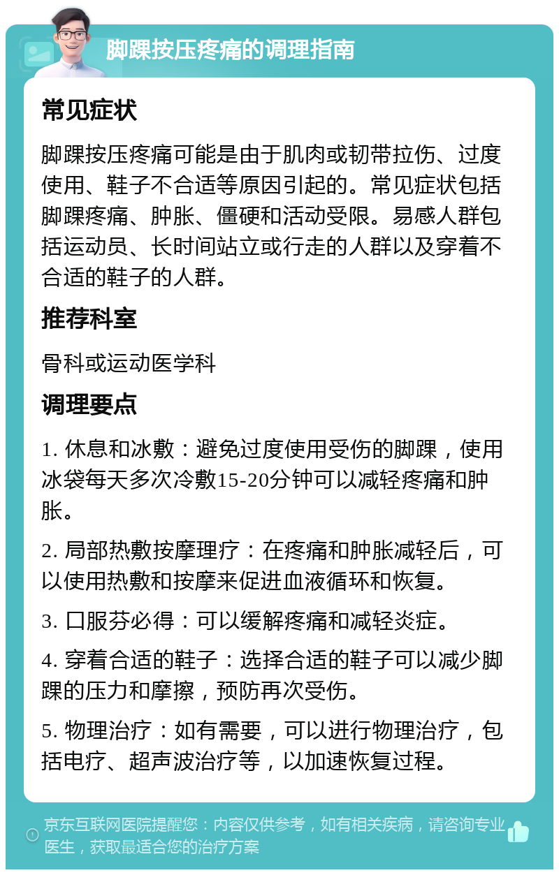 脚踝按压疼痛的调理指南 常见症状 脚踝按压疼痛可能是由于肌肉或韧带拉伤、过度使用、鞋子不合适等原因引起的。常见症状包括脚踝疼痛、肿胀、僵硬和活动受限。易感人群包括运动员、长时间站立或行走的人群以及穿着不合适的鞋子的人群。 推荐科室 骨科或运动医学科 调理要点 1. 休息和冰敷：避免过度使用受伤的脚踝，使用冰袋每天多次冷敷15-20分钟可以减轻疼痛和肿胀。 2. 局部热敷按摩理疗：在疼痛和肿胀减轻后，可以使用热敷和按摩来促进血液循环和恢复。 3. 口服芬必得：可以缓解疼痛和减轻炎症。 4. 穿着合适的鞋子：选择合适的鞋子可以减少脚踝的压力和摩擦，预防再次受伤。 5. 物理治疗：如有需要，可以进行物理治疗，包括电疗、超声波治疗等，以加速恢复过程。