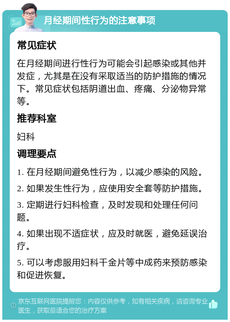 月经期间性行为的注意事项 常见症状 在月经期间进行性行为可能会引起感染或其他并发症，尤其是在没有采取适当的防护措施的情况下。常见症状包括阴道出血、疼痛、分泌物异常等。 推荐科室 妇科 调理要点 1. 在月经期间避免性行为，以减少感染的风险。 2. 如果发生性行为，应使用安全套等防护措施。 3. 定期进行妇科检查，及时发现和处理任何问题。 4. 如果出现不适症状，应及时就医，避免延误治疗。 5. 可以考虑服用妇科千金片等中成药来预防感染和促进恢复。