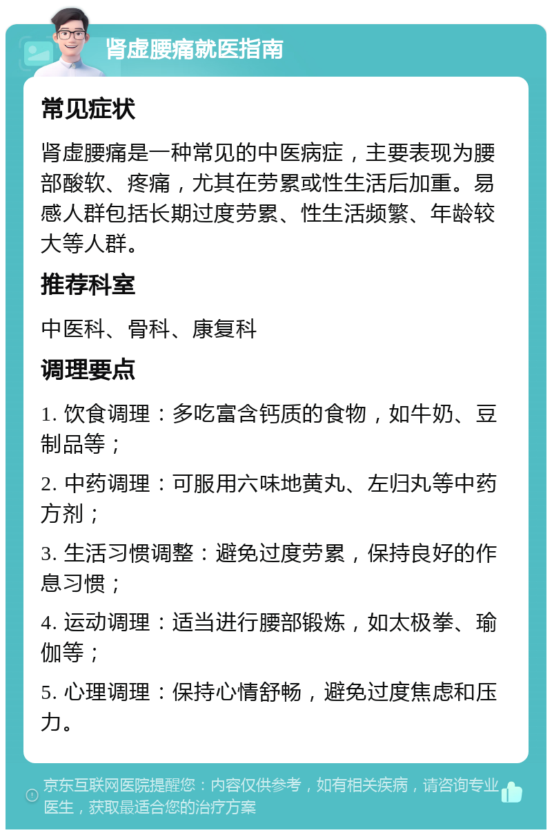 肾虚腰痛就医指南 常见症状 肾虚腰痛是一种常见的中医病症，主要表现为腰部酸软、疼痛，尤其在劳累或性生活后加重。易感人群包括长期过度劳累、性生活频繁、年龄较大等人群。 推荐科室 中医科、骨科、康复科 调理要点 1. 饮食调理：多吃富含钙质的食物，如牛奶、豆制品等； 2. 中药调理：可服用六味地黄丸、左归丸等中药方剂； 3. 生活习惯调整：避免过度劳累，保持良好的作息习惯； 4. 运动调理：适当进行腰部锻炼，如太极拳、瑜伽等； 5. 心理调理：保持心情舒畅，避免过度焦虑和压力。